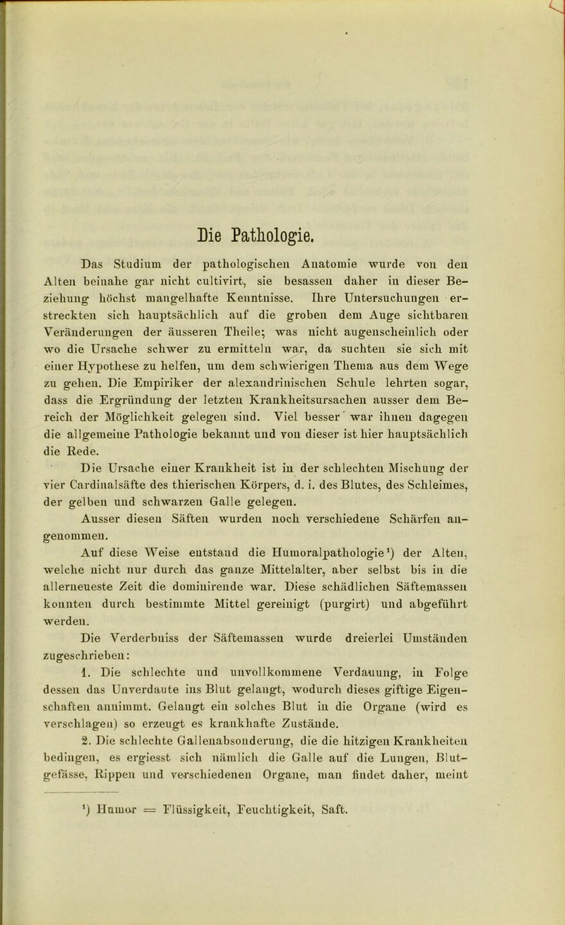 Die Pathologie. Das Studium der pathologischen Anatomie wurde von den Alten beinahe gar nicht cultivirt, sie besassen daher in dieser Be- ziehung höchst mangelhafte Kenntnisse. Ihre Untersuchungen er- streckten sich hauptsächlich auf die groben dem Auge sichtbaren Veränderungen der äusseren Theile; was nicht augenscheinlich oder wo die Ursache schwer zu ermitteln war, da suchten sie sich mit einer Hypothese zu helfen, um dem schwierigen Thema aus dem Wege zu gehen. Die Empiriker der alexandrinischen Schule lehrten sogar, dass die Ergründung der letzten Krankheitsursachen ausser dem Be- reich der Möglichkeit gelegen sind. Viel besser war ihnen dagegen die allgemeine Pathologie bekannt und yon dieser ist hier hauptsächlich die Rede. Die Ursache einer Krankheit ist in der schlechten Mischung der vier Cardinalsäfte des thierisclien Körpers, d. i. des Blutes, des Schleimes, der gelben und schwarzen Galle gelegen. Ausser diesen Säften wurden noch verschiedene Schärfen an- genommen. Auf diese Weise entstand die Humoralpathologie1) der Alten, welche nicht nur durch das ganze Mittelalter, aber selbst bis in die allerneueste Zeit die domiuirende war. Diese schädlichen Säftemassen konnten durch bestimmte Mittel gereinigt (purgirt) und abgeführt werden. Die Verderbniss der Säftemasseu wurde dreierlei Umständen zugeschrieben: 1. Die schlechte und unvollkommene Verdauung, in Folge dessen das Unverdaute ins Blut gelangt, wodurch dieses giftige Eigen- schaften anuimmt. Gelaugt ein solches Blut in die Organe (wird es verschlagen) so erzeugt es krankhafte Zustände. 2. Die schlechte Gallenabsonderung, die die hitzigen Krankheiten bedingen, es ergiesst sich nämlich die Galle auf die Lungen, Blut- gefässe, Rippen und verschiedenen Organe, mau findet daher, meint ') Humor = Flüssigkeit, Feuchtigkeit, Saft.