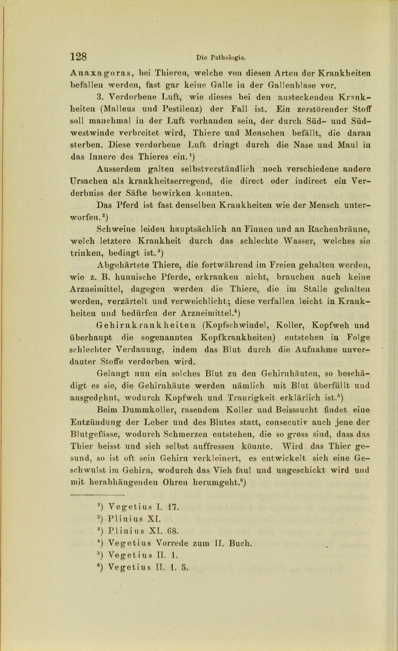 Anaxagoras, bei Thieren, welche von diesen Arten der Krankheiten befallen werden, fast gar keine Galle in der Gallenblase vor. 3. Verdorbene Luft, wie dieses bei den ansteckenden Krank- heiten (Malleus und Pestilenz) der Fall ist. Ein zerstörender Stoff soll manchmal in der Luft vorhanden sein, der durch Süd- und Süd- westwinde verbreitet wird, Thiere und Menschen befällt, die daran sterben. Diese verdorbene Luft dringt durch die Nase und Maul in das Innere des Thieres ein.1) Ausserdem galten selbstverständlich noch verschiedene andere Ursachen als krankheitserregend, die direct oder indirect ein Ver- derbniss der Säfte bewirken konnten. Das Pferd ist fast denselben Krankheiten wie der Mensch unter- worfen.2) Schweine leiden hauptsächlich an Finnen und au Rachenbräune, welch letztere Krankheit durch das schlechte Wasser, welches sie trinken, bedingt ist.3) Abgehärtete Thiere, die fortwährend im Freien gehalten werden, wie z. B. hunnische Pferde, erkranken nicht, brauchen auch keine Arzneimittel, dagegen werden die Thiere, die im Stalle gehalten werden, verzärtelt und verweichlicht; diese verfallen leicht in Krank- heiten und bedürfen der Arzneimittel.4) Gehirnkrankheiten (Kopfschwiudel, Koller, Kopfweh und überhaupt die sogenannten Kopfkrankheiten) entstehen in Folge schlechter Verdauung, indem das Blut durch die Aufnahme unver- dauter Stoffe verdorben wird. Gelangt nun ein solches Blut zu den Gehirnhäuten, so beschä- digt es sie, die Gehirnhäute werden nämlich mit Blut überfüllt und ausgedehnt, wodurch Kopfweh und Traurigkeit erklärlich ist.5) Beim Dummkoller, rasendem Koller und Beisssucht findet eine Entzündung der Leber und des Blutes statt, consecutiv auch jene der Blutgefässe, wodurch Schmerzen entstehen, die so gross sind, dass das Thier heisst und sich selbst auffressen könnte. Wird das Thier ge- sund, so ist oft sein Gehirn verkleinert, es entwickelt sich eine Ge- schwulst im Gehirn, wodurch das Vieh faul und ungeschickt wird und mit herabhängenden Ohren herumgeht.6) *) Vegetius I. 17. s) PI in i us XI. 3) Plinius XI. 68. 4) Vegetius Vorrede zum II. Buch. 5) Vegetius II. 1. *) Vegetius II. 1. 5.