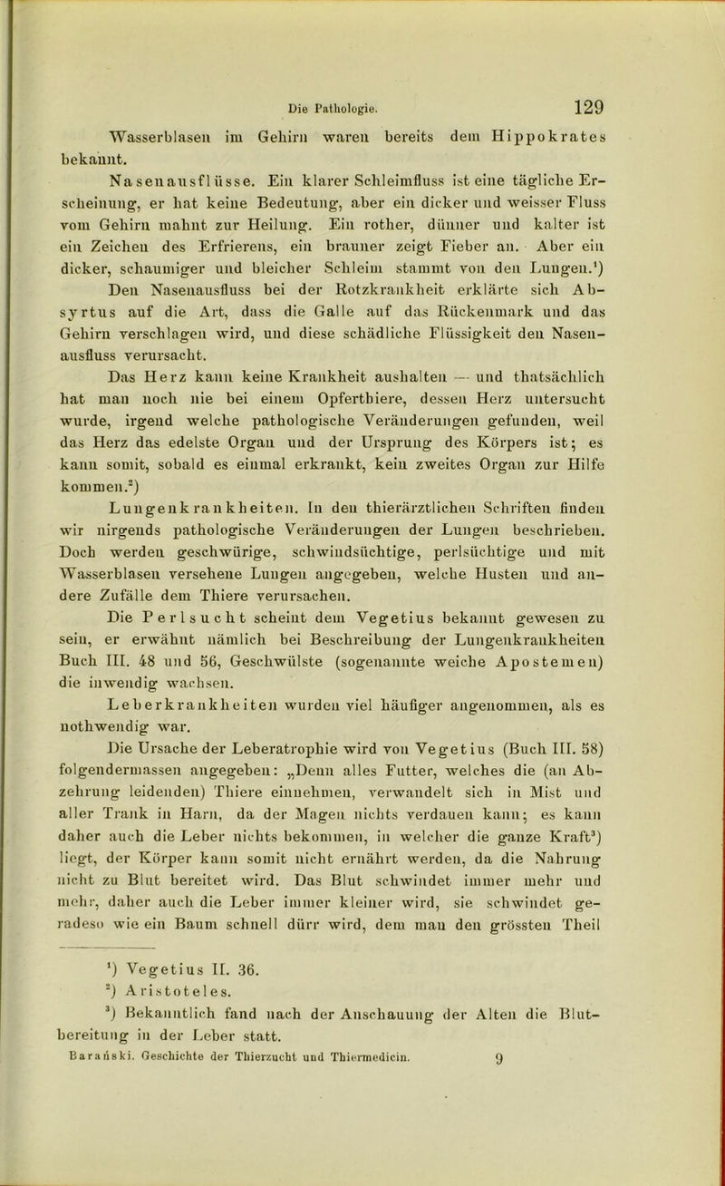 Wasserblasen im Gehirn waren bereits dem Hippokrates bekannt. Nasenausflüsse. Ein klarer Schleimfluss ist eine tägliche Er- scheinung, er hat keine Bedeutung, aber ein dicker und weisser Fluss vom Gehirn mahnt zur Heilung. Ein rother, dünner und kalter ist ein Zeichen des Erfrierens, ein brauner zeigt Eieber an. Aber ein dicker, schaumiger und bleicher Schleim stammt von den Lungen.1) Den Nasenausfluss bei der Rotzkrankheit erklärte sich Ab- syrtus auf die Art, dass die Galle auf das Rückenmark und das Gehirn verschlagen wird, und diese schädliche Flüssigkeit den Nasen- ausfluss verursacht. Das Herz kann keine Krankheit aushalten — und thatsächlich hat man noch nie bei einem Opfertbiere, dessen Herz untersucht wurde, irgend welche pathologische Veränderungen gefunden, weil das Herz das edelste Organ und der Ursprung des Körpers ist; es kann somit, sobald es einmal erkrankt, kein zweites Organ zur Hilfe kommen.2) Lungenkrankheiten. In den thierärztlichen Schriften finden wir nirgends pathologische Veränderungen der Lungen beschrieben. Doch werdeu geschwürige, schwindsüchtige, perlsüchtige und mit Wasserblasen versehene Lungen angegeben, welche Husten und an- dere Zufälle dem Thiere verursachen. Die Perlsucht scheint dem Vegetius bekannt gewesen zu sein, er erwähnt nämlich bei Beschreibung der Lungenkraukheiten Buch III. 48 und 56, Geschwülste (sogenannte weiche Apostemeu) die inwendig wachsen. Leberkrankheiten wurden viel häufiger angenommen, als es nothwendig war. Die Ursache der Leberatrophie wird von Vegetius (Buch III. S8) folgeudermassen angegeben: „Denn alles Futter, welches die (an Ab- zehrung leidenden) Thiere einnehmen, verwandelt sich in Mist und aller Trank in Harn, da der Magen nichts verdauen kann; es kann daher auch die Leber nichts bekommen, in welcher die ganze Kraft3) liegt, der Körper kann somit nicht ernährt werden, da die Nahrung nicht zu Blut bereitet wird. Das Blut schwindet immer mehr und mehr, daher auch die Leber immer kleiner wird, sie schwindet ge- radeso wie ein Baum schnell dürr wird, dem mau den grössten Theil *) Vegetius II. 36. 2) Aristoteles. 3) Bekanntlich fand nach der Anschauung der Alten die Blut- bereitung in der Leber statt. Baranski. Geschichte der Thierzucht und Tbiermedicin. 9