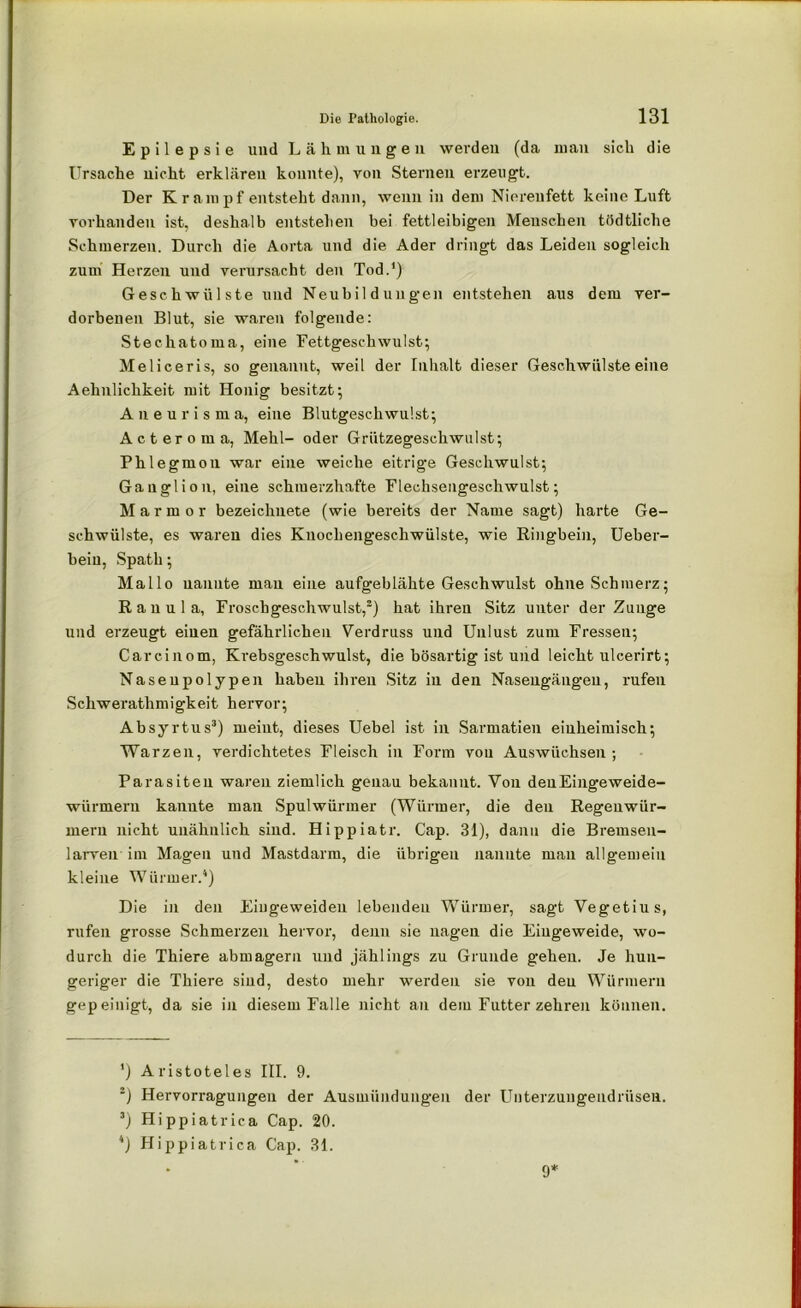 Epilepsie und Lähmungen werden (da man sieh die Ursache nicht erklären konnte), von Sternen erzeugt. Der Krampf entsteht dann, wenn in dem Nierenfett keine Luft vorhanden ist, deshalb entstellen bei fettleibigen Menschen tödtliche Schmerzen. Durch die Aorta und die Ader dringt das Leiden sogleich zum Herzen und verursacht den Tod.1) Geschwülste und Neubildungen entstehen aus dem ver- dorbenen Blut, sie waren folgende: Stechatoma, eine Fettgeschwulst; Meliceris, so genannt, weil der Inhalt dieser Geschwülste eine Aehnlichkeit mit Honig besitzt; Aneurisma, eine Blutgeschwulst; Acterom a, Mehl- oder Grützegeschwulst; Phlegmou war eine weiche eitrige Geschwulst; Ganglion, eine schmerzhafte Flechsengeschwulst; Marmor bezeichnete (wie bereits der Name sagt) harte Ge- schwülste, es waren dies Kuochengeschwülste, wie Ringbein, Ueber- bein, Spath; Mallo nannte mau eine aufgeblähte Geschwulst ohne Schmerz; Ranula, Froschgeschwulst,2) hat ihren Sitz unter der Zunge und erzeugt einen gefährlichen Verdruss und Unlust zum Fressen; Carcinom, Krebsgeschwulst, die bösartig ist und leicht ulcerirt; Naseupolypen haben ihren Sitz in den Nasengängen, rufen Schwerathmigkeit hervor; Absyrtus3) meint, dieses Uebel ist in Sarmatien einheimisch; Warzen, verdichtetes Fleisch in Form von Auswüchsen ; Parasiten waren ziemlich genau bekannt. Von denEingeweide- wiirmern kannte man Spulwürmer (Würmer, die den Regenwür- mern nicht unähnlich sind. Hippiatr. Cap. 31), dann die Bremsen- larven im Magen und Mastdarm, die übrigen nannte mau allgemein kleine Würmer.4) Die in den Eiugeweideu lebenden Würmer, sagt Vegetius, rufen grosse Schmerzen hervor, denn sie nagen die Eingeweide, wo- durch die Thiere abmagern und jählings zu Grunde gehen. Je hun- geriger die Thiere sind, desto mehr werden sie von den Würmern gepeinigt, da sie in diesem Falle nicht an dem Futter zehren können. ') Aristoteles III. 9. 2) Hervorragungen der Ausmündungen der Uuterzungeudrüsen. 3) Hippiatrica Cap. 20. 4) Hippiatrica Cap. 31. 9*