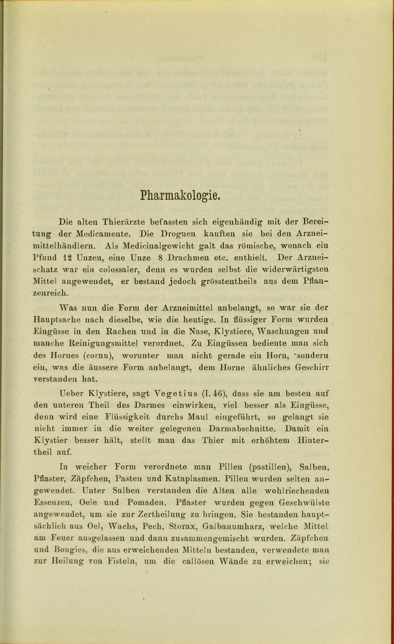 Pharmakologie. Die alteu Thierärzte befassten sich eigenhändig mit der Berei- tung der Medicamente. Die Droguen kauften sie hei den Arznei- mittelhändleru. Als Medicinalgewicht galt das römische, wonach eiu Pfund 12 Unzen, eine Unze 8 Drachmen etc. enthielt. Der Arznei- schatz war ein colossaler, denn es wurden selbst die widerwärtigsten Mittel augewendet, er bestand jedoch grösstentheils aus dem Pflan- zenreich. Was nun die Form der Arzneimittel anbelangt, so war sie der Hauptsache nach dieselbe, wie die heutige. In flüssiger Form wurden Eingüsse in den Rachen und in die Nase, Klystiere, Waschungen und manche Reinigungsmittel verordnet. Zu Eingüssen bediente man sich des Hornes (cornu), worunter man nicht gerade ein Horn, 'sondern eiu, was die äussere Form aubelangt, dem Hörne ähnliches Geschirr verstanden hat. Ueber Klystiere, sagt Yegetius (1.46), dass sie am besten auf den unteren Theil des Darmes einwirkeu, viel besser als Eingüsse, denn wird eine Flüssigkeit durchs Maul eingeführt, so gelangt sie nicht immer in die weiter gelegenen Darmabschnitte. Damit ein Klystier besser hält, stellt man das Thier mit erhöhtem Hinter- theil auf. In weicher Form verordnete man Pillen (pastillen), Salben, Pflaster, Zäpfchen, Pasten und Kataplasmen. Pillen wurden selten an- gewendet. Unter Salben verstanden die Alteu alle wohlriechenden Essenzen, Oele und Pomaden. Pflaster wurden gegen Geschwülste angeweudet, um sie zur Zertheilung zu bringen. Sie bestanden haupt- sächlich aus Oel, Wachs, Pech, Storax, Galbanumharz, welche Mittel am Feuer ausgelassen und dann zusammengemischt wurden. Zäpfchen und Bougies, die aus erweichenden Mitteln bestanden, verwendete man zur Heilung von Fisteln, um die callösen Wände zu erweichen; sie