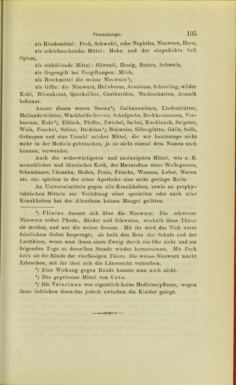 als Räudemittel: Pech, Schwefel, rohe Naphtha, Nieswurz, Harn, als schlafmachendes Mittel: Molm nnd der eingedickte Suft Opium, als einhiillende Mittel : Olivenöl, Honig, Butter, Schmalz, als Gegengift bei Vergiftungen: Milch, als Brechmittel die weisse Nieswurz1), als Gifte: die Nieswurz, Helleborus, Aconitum, Schierling, wilder Kohl, Bilsenkraut, Quecksilber, Canthariden, Nachtschatten, Arsenik bekannt. Ausser diesen waren Storax2), Galbanumharz, Lindenblätter, Hollunderblätter, Wachholderbeeren, Schafgarbe, Bockhornsamen, Ver- bascum, Kohl3), Eibisch, Pfeifer, Zwiebel, Salbei, Knoblauch, Salpeter, WTein, Fenchel, Safran, Baldrian4), Bleiweiss, Silberglätte, Galle, Seife, Grünspan und eine Unzahl solcher Mittel, die wir heutzutage nicht mehr in der Medicin gebrauchen, ja sie nicht einmal dem Namen nach kennen, verwendet. Auch die widerwärtigsten und unsinnigsten Mittel, wie z. B. menschlicher und thierischer Koth, der Moaatsfluss einer Weibsperson, Schamhaare, Uhuzahu, Hoden, Penis, Frösche, Wanzen, Leber, Nieren etc. etc. spielten in der alten Apotheke eine nicht geringe Rolle. An Universalmitteln gegen alle Krankheiten, sowie an prophy- laktischen Mitteln zur Verhütung einer speciellen oder auch aller Krankheiten hat das Alterthum keinen Mangel gelitten. ’) Plinius äussert sich über die Nieswurz: Die schwarze Nieswurz tödtet Pferde, Rinder und Schweine, weshalb diese Thiere sie meiden, und nur die weisse fressen. Mit ihr wird das Vieh unter feierlichem Gebet besprengt; sie heilt den Rotz der Schafe und der Lastthiere, wenn man ihnen einen Zweig durch ein Ohr zieht und am folgenden Tage zu derselben Stunde wieder herausnimmt. Mit Pech heilt sie die Räude der vierfüssigeu Thiere. Die weisse Nieswurz macht Erbrechen, mit ihr lässt sich die Läusesucht vertreiben. 2) Fine Wirkung gegen Räude kannte man noch nicht. 3) Das gepriesene Mittel von Cato. 4) Die Valeriana war eigentlich keine Medicinalpflanze, wegen ihres lieblichen Geruches jedoch zwischen die Kleider gelegt.