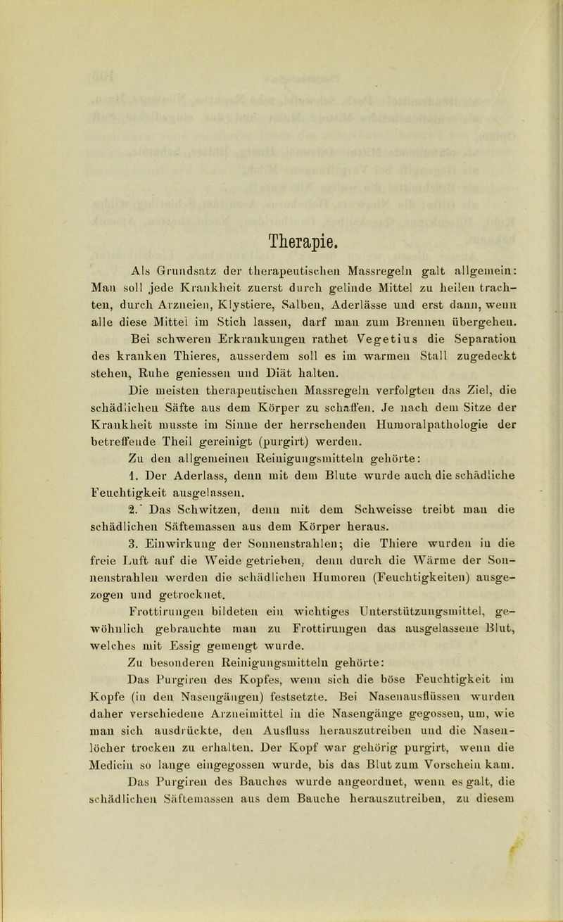 Therapie. Als Grundsatz der therapeutischen Massregeln galt allgemein: Man soll jede Krankheit zuerst durch gelinde Mittel zu heilen trach- ten, durch Arzneien, Klystiere, Salben, Aderlässe und erst dann, wenn alle diese Mittel im Stich lassen, darf man zum Brennen übergehen. Bei schweren Erkrankungen rathet Vegetius die Separation des kranken Thieres, ausserdem soll es im warmen Stall zugedeckt stehen, Ruhe gemessen und Diät halten. Die meisten therapeutischen Massregeln verfolgten das Ziel, die schädlichen Säfte aus dem Körper zu schaffen. Je nach dem Sitze der Krankheit musste im Sinne der herrschenden Humoralpathologie der betreffende Theil gereinigt (purgirt) werden. Zu den allgemeinen Reinigungsmitteln gehörte: 1. Der Aderlass, denn mit dem Blute wurde auch die schädliche Feuchtigkeit ausgelassen. 2. ’ Das Schwitzen, denn mit dem Schweisse treibt mau die schädlichen Säftemassen aus dem Körper heraus. 3. Einwirkung der Sonnenstrahlen; die Thiere wurden iu die freie J_mft auf die Weide getrieben, denn durch die Wärme der Son- nenstrahlen werden die schädlichen Humoreu (Feuchtigkeiten) ausge- zogen und getrocknet. Frottirungen bildeten ein wichtiges Unterstützungsmittel, ge- wöhnlich gebrauchte man zu Frottirungen das ausgelassene Blut, welches mit Essig gemengt wurde. Zu besonderen Reinigungsmitteln gehörte: Das Purgireu des Kopfes, wenn sich die böse Feuchtigkeit im Kopfe (in den Nasengängen) festsetzte. Bei Nasenausflüssen wurden daher verschiedene Arzneimittel in die Nasengänge gegossen, um, wie man sich ausdrückte, den Ausfluss herauszutreiben und die Nasen- löcher trocken zu erhalten. Der Kopf war gehörig purgirt, wenn die Medicin so lange eiugegossen wurde, bis das Blut zum Vorschein kam. Das Purgireu des Bauches wurde ungeordnet, wenn es galt, die schädlichen Säftemassen aus dem Bauche herauszutreibeu, zu diesem
