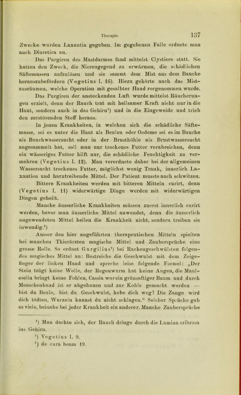 Zwecke wurden Laxantia gegeben. Iiu gegebenen Falle ordnete man auch Diuretica an. Das Purgiren des Mastdarmes fand mittelst Clystiere statt. Sie hatten den Zweck, die Nierengegend zu erwärmen, die schädlichen Säftemassen aufzulösen und sie samrnt dem Mist aus dem Bauche herauszubefördern (Vegetius I. 16). Hiezu gehörte auch das Mist- ausräumen, welche Operation mit gesalbter Hand vorgenommen wurde. Das Purgiren der ansteckenden Luft wurde mittelst Räucherun- gen erzielt, denn der Rauch trat mit heilsamer Kraft nicht nur in die Haut, sondern auch in das Gehirn1) und in die Eingeweide und trieb den zerstörenden Stoff heraus. In jenen Krankheiten, in welchen sich die schädliche Säfte- masse, sei es unter die Haut als Beulen oder Oedeme sei es im Bauche als Bauchwassersucht oder iu der Brusthöhle als Brustwassersucht angesammelt hat, soll mau nur trockenes Futter verabreichen, denn ein wässeriges Futter hilft nur, die schädliche Feuchtigkeit zu ver- mehren (Vegetius I. 12). Man verorduete daher bei der allgemeinen Wassersucht trockenes Futter, möglichst wenig Trank, innerlich La- xantien und harntreibende Mittel. Der Patient musste auch schwitzen. Bittere Krankheiten werden mit bitteren Mitteln ourirt, denn (Vegetius I. 11) widerwärtige Dinge werden mit widerwärtigen Dingen geheilt. Manche äusserliche Krankheiten müssen zuerst innerlich curirt werden, bevor man äusserliche Mittel auwendet, denn die äusserlich angewendeten Mittel heilen die Krankheit nicht, sondern treiben sie inwendig.2) Ausser den hier angeführten therapeutischen Mitteln spielten bei manchen Thierärzten magische Mittel und Zaubersprüche eine grosse Rolle. So ordnet Gargilius1) bei Rachengeschwülsten folgen- des magisches Mittel an: Bestreiche die Geschwulst mit dem Zeige- finger der linken Hand und spreche leise folgende Formel: „Der Stein trägt keine Wolle, der Regenwurm hat keine Augen, die Maul- eselia bringt keine Fohlen, Cassia warein grünsaftiger Baum und durch Menschenhand ist er abgehauen und zur Kohle gemacht worden — bist du Beule, bist du Geschwulst, hebe dich weg! Die Zange wird dich tödteu, Wurzeln kannst du nicht schlagen.“ Solcher Sprüche gab es viele, beinahe bei jeder Krankheit ein anderer. Manche Zaubersprüche *) Man dachte sich, der Rauch dringe durch die Lamina cribrosa ins Gehirn. ~) Vegetius I. 9. 3) de cura boum 19.
