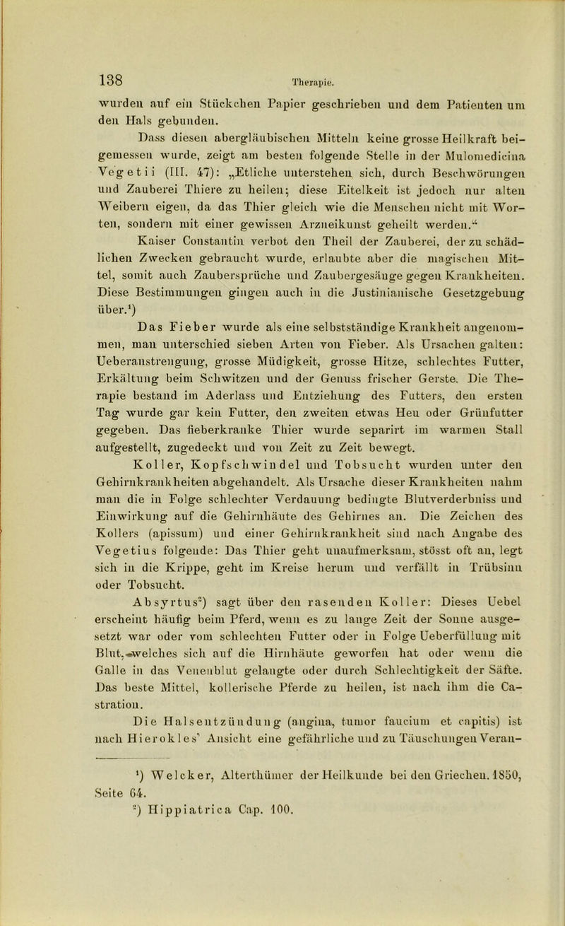 wurden auf ein Stückchen Papier geschrieben und dem Patienten um den Hals gebunden. Dass diesen abergläubischen Mitteln keine grosse Heilkraft bei- gemessen wurde, zeigt am besten folgende Stelle in der Mulomedieina Vegetii (HI. 47): „Etliche unterstehen sich, durch Beschwörungen und Zauberei Thiere zu heilen; diese Eitelkeit ist jedoch nur alten Weibern eigen, da das Thier gleich wie die Menschen nicht mit Wor- ten, sondern mit einer gewissen Arzueikunst g-eheilt werden.'1 Kaiser Constantin verbot den Theil der Zauberei, der zu schäd- lichen Zwecken gebraucht wurde, erlaubte aber die magischen Mit- tel, somit auch Zaubersprüche und Zaubergesäuge gegen Krankheiten. Diese Bestimmungen gingen auch in die Justinianische Gesetzgebung über.1) Das Eieber wurde als eine selbstständige Krankheit angenom- men, man unterschied sieben Arten von Fieber. Als Ursachen galten: Ueberanstrengung, grosse Müdigkeit, grosse Hitze, schlechtes Futter, Erkältung beim Schwitzen und der Genuss frischer Gerste. Die The- rapie bestand im Aderlass und Entziehung des Futters, den ersten Tag wurde gar kein Futter, den zweiten etwas Heu oder Grüufutter gegeben. Das fieberkranke Thier wurde separirt im warmen Stall aufgestellt, zugedeckt und von Zeit zu Zeit bewegt. Koller, Kopfschwindel und Tobsucht wurden uuter den Gehirnkrankheiten abgehandelt. Als Ursache dieser Krankheiten nahm man die in Folge schlechter Verdauung bedingte Blutverderbniss und Einwirkung auf die Gehirnhäute des Gehirnes an. Die Zeichen des Kollers (apissum) und einer Gehirnkrankheit sind nach Angabe des Vegetius folgende: Das Thier geht unaufmerksam, stösst oft au, legt sich in die Krippe, geht im Kreise herum und verfällt in Trübsinn oder Tobsucht. Absyrtus2) sagt über den rasenden Koller: Dieses Uebel erscheint häufig beim Pferd, wenn es zu lange Zeit der Soime ausge- setzt war oder vom schlechten Futter oder in Folge Ueberfülluug mit Blut,»welches sich auf die Hirnhäute geworfen hat oder wenn die Galle in das Venenblut gelangte oder durch Schlechtigkeit der Säfte. Das beste Mittel, kollerische Pferde zu heilen, ist nach ihm die Ca- stration. Die Halsentzündung (angina, tumor faucium et capitis) ist nach Hierok 1 es’ Ansicht eine gefährliche und zu Täuschungen Veran- *) Welcher, Alterthümer der Heilkunde bei den Griechen. 1850, Seite 64.
