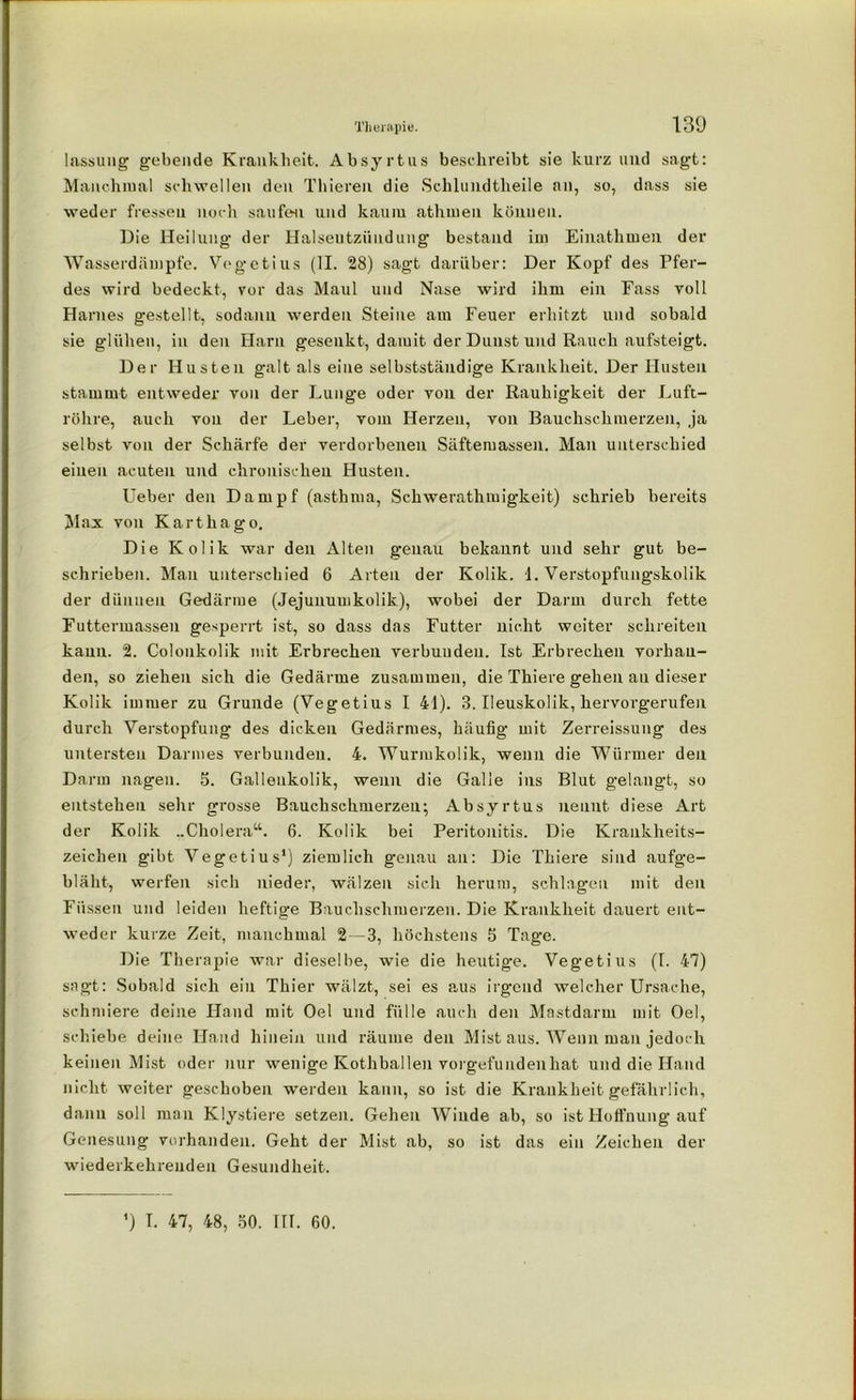 lassung gebende Krankheit. Absyrtus beschreibt sie kurz und sagt: Manchmal schwellen den Thieren die Schlundtheile an, so, dass sie weder fressen noch saufen und kaum athmen können. Die Heilung der Halsentzündung bestand im Einathmen der Wasserdämpfe. Vegetius (II. 28) sagt darüber: Der Kopf des Pfer- des wird bedeckt, vor das Maul und Nase wird ihm ein Fass voll Harnes gestellt, sodann werden Steine am Feuer erhitzt und sobald sie glühen, in den Harn gesenkt, damit der Dunst und Rauch aufsteigt. Der Husten galt als eine selbstständige Krankheit. Der Husten stammt entweder von der Lunge oder von der Rauhigkeit der Luft- röhre, auch von der Leber, vom Herzen, von Bauchschmerzen, ja selbst von der Schärfe der verdorbenen Säftemassen. Man unterschied einen acuten und chronischen Husten. lieber den Dampf (astbma, Schwerathmigkeit) schrieb bereits Max von Karthago. Die Kolik war den Alten genau bekannt und sehr gut be- schrieben. Man unterschied 6 Arten der Kolik. 1. Verstopfungskolik der dünnen Gedärme (Jejunumkolik), wobei der Darm durch fette Futtermassen gesperrt ist, so dass das Futter nicht weiter schreiten kann. 2. Colonkolik mit Erbrechen verbunden. Ist Erbrechen vorhan- den, so ziehen sich die Gedärme zusammen, die Thiere gehen au dieser Kolik immer zu Grunde (Vegetius I 41). 3. Ileuskolik, hervorgerufen durch Verstopfung des dicken Gedärmes, häufig mit Zerreissung des untersten Darmes verbunden. 4. Wurmkolik, wenn die Würmer den Darm nagen. 5. Gallenkolik, wenn die Galle ins Blut gelangt, so entstehen sehr grosse Bauchschmerzen; Absyrtus nennt diese Art der Kolik ..Cholera“. 6. Kolik bei Peritonitis. Die Krankheits- zeichen gibt Vegetius1) ziemlich g-enau an: Die Thiere sind aufge- bläht, werfen sich nieder, wälzen sich herum, schlagen mit den Füssen und leiden heftige Bauchschmerzen. Die Krankheit dauert ent- weder kurze Zeit, manchmal 2—3, höchstens 5 Tage. Die Therapie war dieselbe, wie die heutige. Vegetius (I. 47) sagt: Sobald sich ein Thier wälzt, sei es aus irgend welcher Ursache, schmiere deine Hand mit Oel und fülle auch den Mastdarm mit Oel, schiebe deine Hand hinein und räume den Mist aus. Wenn man jedoch keinen Mist oder nur wenige Kothballen vorgefunden hat und die Hand nicht weiter geschoben werden kann, so ist die Krankheit gefährlich, dann soll man Klystiere setzen. Gehen Winde ab, so ist Hoffnung auf Genesung vorhanden. Geht der Mist ab, so ist das ein Zeichen der wiederkehreuden Gesundheit. ') T. 47, 48, öO. III. 60.