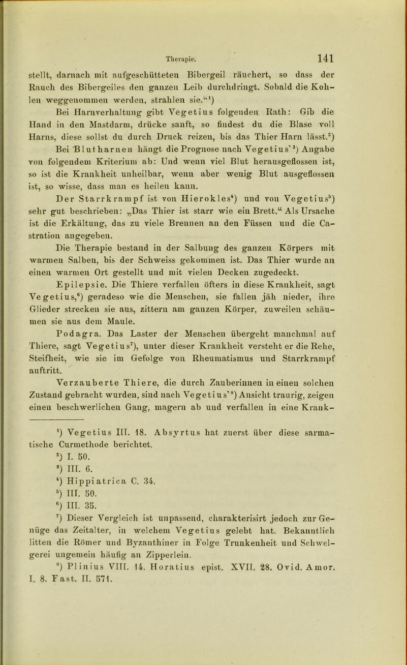 stellt, darnach mit aufgeschütteten Bibergeil räuchert, so dass der Rauch des Bibergeiles den ganzen Leib durchdringt. Sobald die Koh- len weggenommen werden, strahlen sie.“1) Bei Harnverhaltung gibt Vegetius folgenden Rath: Gib die Hand in den Mastdarm, drücke sanft, so findest du die Blase voll Harns, diese sollst du durch Druck reizen, bis das Thier Harn lässt.5) Bei Blut harnen hängt die Prognose nach Vegetius’3) Angabe von folgendem Kriterium ab: Und wenn viel Blut herausgeflossen ist, so ist die Krankheit unheilbar, weuu aber wenig Blut ausgeflossen ist, so wisse, dass man es heilen kann. Der Starrkrampf ist von Hierokles4) und von Vegetius5) sehr gut beschrieben: „Das Thier ist starr wie ein Brett.“ Als Ursache ist die Erkältung, das zu viele Brennen an den Eüssen und die Ca- stration angegeben. Die Therapie bestand iu der Salbung des ganzen Körpers mit warmen Salben, bis der Schweiss gekommen ist. Das Thier wurde an einen warmen Ort gestellt und mit vielen Decken zugedeckt. Epilepsie. Die Thiere verfallen öfters in diese Krankheit, sagt Vegetius,6) geradeso wie die Menschen, sie fallen jäh nieder, ihre Glieder strecken sie aus, zittern am ganzen Körper, zuweilen schäu- men sie aus dem Maule. Podagra. Das Laster der Menschen übergeht manchmal auf Thiere, sagt Vegetius7), unter dieser Krankheit versteht er die Rehe, Steifheit, wie sie im Gefolge von Rheumatismus und Starrkrampf auftritt. Verzauberte Thiere, die durch Zauberinnen in einen solchen Zustand gebracht wurden, siud nach Vegetius’8) Ansicht traurig, zeigen einen beschwerlichen Gang, magern ab und verfallen in eine Krank- ') Vegetius IU. 18. Absyrtus hat zuerst über diese sarma- tische Curmethode berichtet. 5) I. 50. 5) III. 6. 4) Hippiatrica C. 34. 5) III. 50. 6) III. 35. 7) Dieser Vergleich ist unpassend, charakterisirt jedoch zur Ge- nüge das Zeitalter, in welchem Vegetius gelebt hat. Bekanntlich litten die Römer und Byzanthiuer in Folge Trunkenheit und Schwel- gerei ungemein häufig an Zipperlein. 8) Plinius VIII. 14. Horatius epist. XVII. 28. Ovid. Amor. I. 8. Fast. II. 571.
