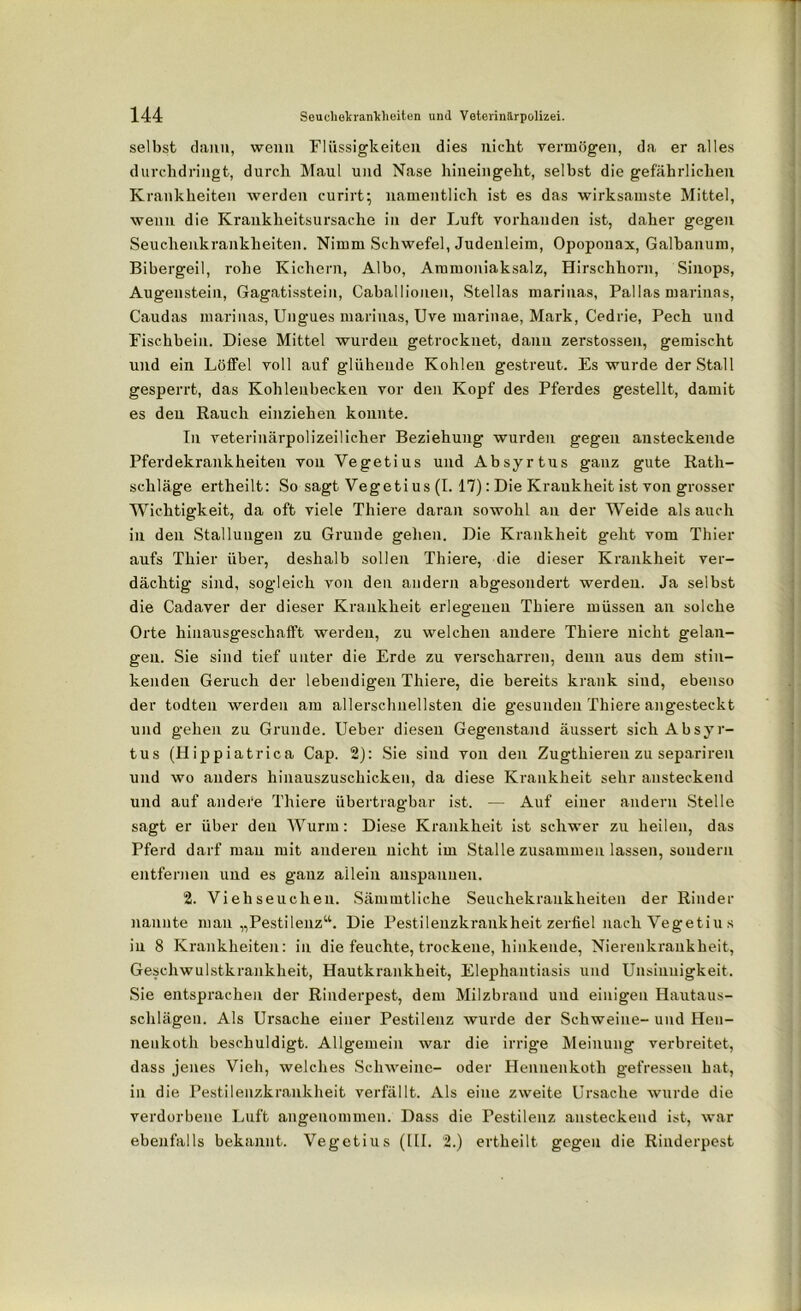 selbst daun, wenn Flüssigkeiten dies nicht vermögen, da er alles durchdringt, durch Maul und Nase hineingeht, selbst die gefährlichen Krankheiten werden curirt; namentlich ist es das wirksamste Mittel, wenn die Krankheitsursache in der Luft vorhanden ist, daher gegen Seuchenkrankheiten. Nimm Schwefel, Judenleim, Opopouax, Galhanum, Bibergeil, rohe Kichern, Albo, Ammoniaksalz, Hirschhorn, Sinops, Augenstein, Gagatisstein, Caballiouen, Stellas marinas, Pallas marinas, Caudas marinas, Ungues marinas, Uve marinae, Mark, Cedrie, Pech und Fischbein. Diese Mittel wurden getrocknet, dann zerstossen, gemischt und ein Löffel voll auf glühende Kohlen gestreut. Es wurde der Stall gesperrt, das Kohlenbecken vor den Kopf des Pferdes gestellt, damit es den Rauch einziehen konnte. In veterinärpolizeilicher Beziehung wurden gegen ansteckende Pferdekrankheiten von Vegetius und Absyrtus ganz gute Rath- schläge ertheilt: So sagt Vegeti us (I. 17): Die Krankheit ist von grosser Wichtigkeit, da oft viele Thiere daran sowohl an der Weide als auch in den Stallungen zu Grunde gehen. Die Krankheit geht vom Thier aufs Thier über, deshalb sollen Thiere, die dieser Krankheit ver- dächtig sind, sogleich von den andern abgesondert werden. Ja selbst die Cadaver der dieser Krankheit erlegenen Thiere müssen an solche Orte hinausgeschafft werden, zu welchen andere Thiere nicht gelan- gen. Sie sind tief unter die Erde zu verscharren, denn aus dem stin- kenden Geruch der lebendigen Thiere, die bereits krank sind, ebenso der todten werden am allerschnellsten die gesunden Thiere angesteckt und gehen zu Grunde. Ueber diesen Gegenstand äussert sich Absyr- tus (Hippiatrica Cap. 2): Sie sind von den Zugthiereu zu separiren und wo anders hinauszuschicken, da diese Krankheit sehr ansteckend und auf andere Thiere übertragbar ist. — Auf einer andern Stelle sagt er über den Wurm: Diese Krankheit ist schwer zu heilen, das Pferd darf mau mit anderen nicht im Stalle zusammen lassen, sondern entfernen und es ganz allein auspanuen. 2. Viehseuchen. Sämmtliche Seuchekrankheiten der Rinder nannte mau „Pestilenz“. Die Pestilenzkrankheit zerfiel nach Vegetius in 8 Krankheiten: in die feuchte, trockene, hinkende, Nierenkraukheit, Geschwulstkrankheit, Hautkrankheit, Elephantiasis und Unsinuigkeit. Sie entsprachen der Rinderpest, dem Milzbrand und einigen Hautaus- schlägen. Als Ursache einer Pestilenz wurde der Schweine- und Hen- nenkoth beschuldigt. Allgemein war die irrige Meinung verbreitet, dass jenes Vieh, welches Schweine- oder Hennenkoth gefressen hat, in die Pestilenzkrankheit verfällt. Als eine zweite Ursache wurde die verdorbene Luft angenommen. Dass die Pestilenz ansteckend ist, war ebenfalls bekannt. Vegetius (III. 2.) ertheilt gegen die Rinderpest