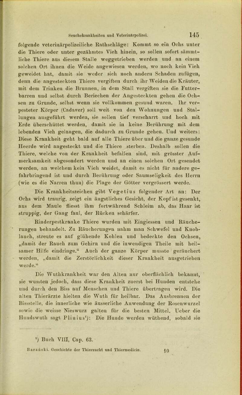 folgende veterinärpolizeiliehe Rathschläge: Kommt so ein Ochs unter die Thiere oder unter gezähmtes Vieh hinein, so sollen sofort sämmt- liche Thiere aus diesem Stalle weggetrieben werden und an einem solchen Ort ihnen die Weide angewiesen werden, wo noch kein Vieh geweidet hat, damit sie weder sich noch andern Schaden zufügen, denn die angesteckten Thiere vergiften durch ihr Weiden die Kräuter, mit dem Trinkeu die Brunnen, in dem Stall vergiften sie die Futter- barreu und selbst durch Beriechen der Angesteckten gehen die Och- sen zu Grunde, selbst wenn sie vollkommen gesund waren. Ihr ver- pesteter Körper (Cadaver) soll weit von den Wohnungen und Stal- lungen ausgeführt werden, sie sollen tief verscharrt und hoch mit Erde überschüttet werden, damit sie in keine Berührung mit dem lebenden Vieh gelangen, die dadurch zu Grunde gehen. Und weiters: Diese Krankheit geht bald auf alle Thiere über und die ganze gesunde Heerde wird angesteckt und die Thiere sterben. Deshalb sollen die Thiere, welche von der Krankheit befallen sind, mit grösster Auf- merksamkeit abgesondert werden und an einen solchen Ort gesendet werden, au welchem kein Vieh weidet, damit es nicht für andere ge- fahrbringend ist und durch Berührung oder Saumseligkeit des Herrn (wie es die Narren thun) die Plage der Götter vergrössert werde. Die Krankheitszeichen gibt Vegetius folgender Art an: Der Ochs wird traurig, zeigt ein ängstliches Gesicht, der Kopf ist gesenkt, aus dem Maule fliesst ihm fortwährend Schleim ab, das Haar ist struppig, der Gang faul, der Rücken schärfer. Rinderpestkranke Thiere wurden mit Eingiessen und Räuche- rungen behandelt. Zu Räucherungen nahm mau Schwefel und Knob- lauch, streute es auf glühende Kohlen und bedeckte den Ochsen, „damit der Rauch zum Gehirn und die inwendigen Theile mit heil- samer Hilfe eindringe.“ Auch der ganze Körper musste geräuchert werden, „damit die Zerstörlichkeit dieser Krankheit ausgetrieben werde.“ Die Wuthkrankheit war den Alten nur oberflächlich bekannt, sie wussten jedoch, dass diese Krankheit zuerst bei Hunden entstehe und durch den Biss auf Menschen und Thiere übertragen wird. Die alten Thierärzte hielten die Wuth für heilbar. Das Ausbrennen der Bissstelle, die innerliche wie äusserliche Anwendung der Rosenwurzel sowie die weisse Nieswurz galten für die besten Mittel. Ueber die Hundswuth sagt Plinius1): Die Hunde werden wüthend, sobald sie ’) Buch VIII, Cap. 63. • Baranski. Geschickte der Tinerzuckt und Tkiermedicin. 10