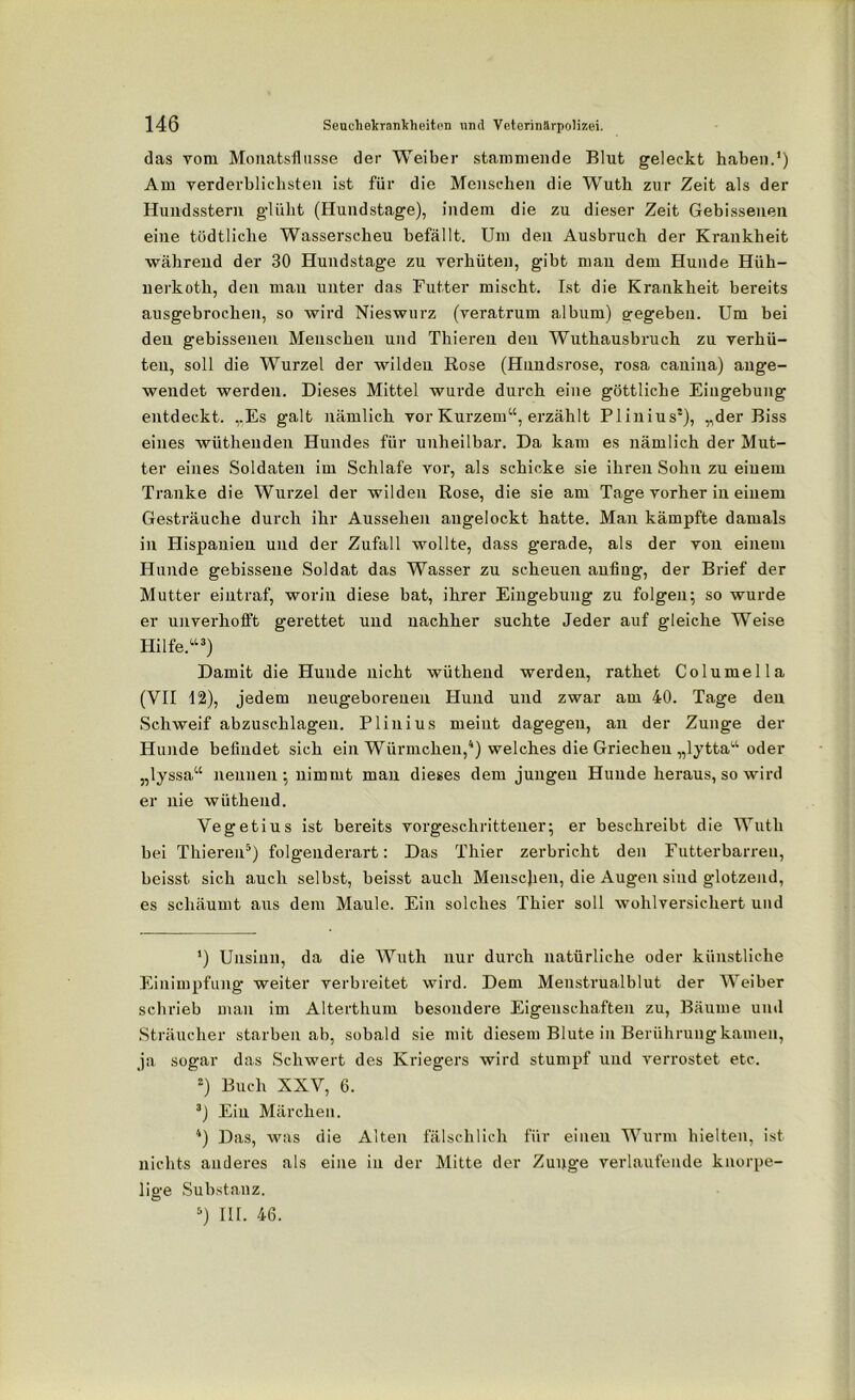 das vom Monatsfiusse der Weiber stammende Blut geleckt haben.’) Am verderblichsten ist für die Menschen die Wuth zur Zeit als der Hundsstern glüht (Hundstage), indem die zu dieser Zeit Gebissenen eine tödtliche Wasserscheu befällt. Um den Ausbruch der Krankheit während der 30 Hundstage zu verhüten, gibt man dem Hunde Hüh- uerkoth, den mau unter das Futter mischt. Ist die Krankheit bereits ausgebrochen, so wird Nieswurz (veratrum album) gregeben. Um bei den gebissenen Menschen und Thieren den Wuthausbruch zu verhü- ten, soll die Wurzel der wilden Rose (Hundsrose, rosa canina) ange- wendet werden. Dieses Mittel wurde durch eine göttliche Eingebung entdeckt. „Es galt nämlich vor Kurzem“, erzählt Plinius* 2), „der Biss eines wüthenden Hundes für unheilbar. Da kam es nämlich der Mut- ter eines Soldaten im Schlafe vor, als schicke sie ihren Sohn zu eiuem Tranke die Wurzel der wilden Rose, die sie am Tage vorher in einem Gesträuche durch ihr Aussehen angelockt hatte. Man kämpfte damals in Hispanien und der Zufall wollte, dass gerade, als der von einem Hunde gebissene Soldat das Wasser zu scheuen aufiug, der Brief der Mutter eintraf, worin diese bat, ihrer Eingebung zu folgen; so wurde er unverhofft gerettet uud nachher suchte Jeder auf gleiche Weise Hilfe.“3) Damit die Hunde nicht wüthend werden, rathet Columella (VII 12), jedem neugeborenen Hund und zwar am 40. Tage den Schweif abzuschlagen. Plinius meint dagegen, an der Zunge der Hunde befindet sich ein Würmchen,4) welches die Griechen „lytta“ oder „lyssa“ nennen; nimmt man dieses dem jungen Huude heraus,so wird er nie wüthend. Vegetius ist bereits vorgeschrittener; er beschreibt die Wuth bei Thieren5) folgenderart: Das Thier zerbricht den Futterbarreu, beisst sich auch selbst, beisst auch Menscjien, die Augen sind glotzend, es schäumt aus dem Maule. Ein solches Thier soll wohlversichert und ’) Unsinn, da die Wuth nur durch natürliche oder künstliche Einimpfung weiter verbreitet wird. Dem Menstrualblut der Weiber schrieb man im Alterthum besondere Eigenschaften zu, Bäume und Sträucher starben ab, sobald sie mit diesem Blute in Berührung kamen, ja sogar das Schwert des Kriegers wird stumpf und verrostet etc. 2) Buch XXV, 6. 3) Ein Märchen. 4) Das, was die Alten fälschlich für einen Wurm hielten, ist nichts anderes als eine in der Mitte der Zunge verlaufende knorpe- lige Substanz. 5) III. 46.