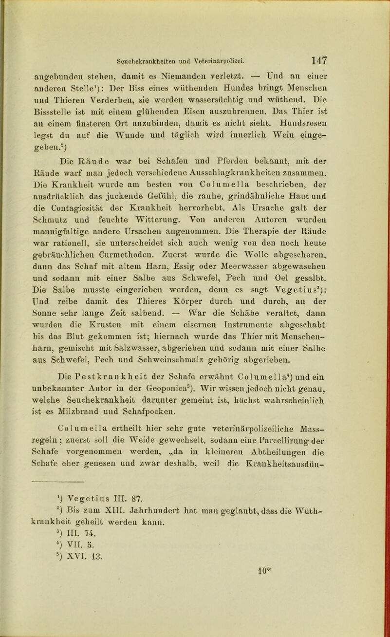 angebunden stehen, damit es Niemanden verletzt. — Und an einer anderen Stelle1): Der Biss eines wfithendeu Hundes bringt Menschen und Thieren Verderben, sie werden wassersüchtig und wüthend. Die Bissstelle ist mit einem glühenden Eisen auszubrennen. Das Thier ist an einem finsteren Ort anzubinden, damit es nicht sieht. Hundsrosen legst du auf die Wunde und täglich wird innerlich Wein einge- geben.2) Die Räude war bei Schafen und Pferden bekannt, mit der Räude warf man jedoch verschiedene Ausschlagkraukheiteu zusammen. Die Krankheit wurde am besten von Columella beschrieben, der ausdrücklich das juckende Gefühl, die rauhe, grindähuliche Haut und die Contagiosität der Krankheit hervorhebt. Als Ursache galt der Schmutz und feuchte Witterung. Von anderen Autoren wurden mannigfaltige andere Ursachen angenommen. Die Therapie der Räude war rationell, sie unterscheidet sich auch wenig von den noch heute gebräuchlichen Curmethodeu. Zuerst wurde die Wolle abgeschoren, dann das Schaf mit altem Harn, Essig oder Meerwasser abgewaschen uud sodann mit einer Salbe aus Schwefel, Pech und Oel gesalbt. Die Salbe musste eingerieben werden, denn es sagt Vegetius3): Und reibe damit des Thieres Körper durch und durch, an der Sonne sehr lange Zeit salbend. — War die Schäbe veraltet, dann wurden die Krusten mit einem eisernen Instrumente abgeschabt bis das Blut gekommen ist; hiernach wurde das Thier mit Menschen- harn, gemischt mit Salzwasser, abgerieben uud sodann mit einer Salbe aus Schwefel, Pech und Schweinschmalz gehörig abgerieben. Die Pe st kr an kh ei t der Schafe erwähnt Columel 1 a4) und ein unbekannter Autor in der Geoponica5). Wir wissen jedoch nicht genau, welche Seuchekrankheit darunter gemeint ist, höchst wahrscheinlich ist es Milzbrand und Schafpocken. Columella ertheilt hier sehr gute veterinärpolizeiliche Mass- regelu ; zuerst soll die Weide gewechselt, sodann eine Parcelliruug der Schafe vorgenommen werden, „da in kleineren Abtheiluugen die Schafe eher genesen uud zwar deshalb, weil die Krankheitsausdüu- ‘) Vegetius III. 87. 2) Bis zum XIII. Jahrhundert hat man geglaubt, dass die Wuth- kraukheit geheilt werden kann. 3) III. 74. ) VII. 5. 5) XVI. 13. 10*