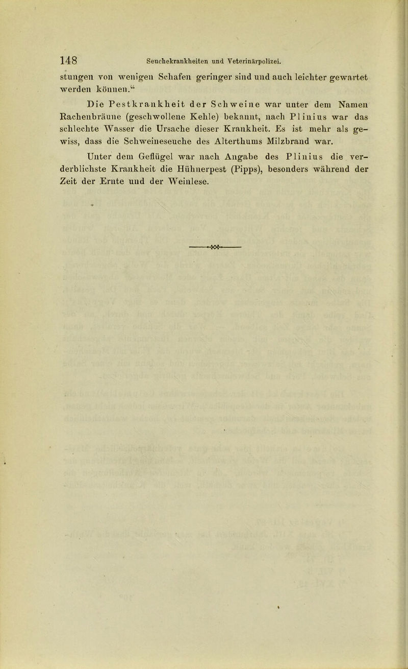 stungen von wenigen Schafen geringer sind und auch leichter gewartet werden können.“ Die Pestkrankheit der Schweine war unter dem Namen Rachenbräune (geschwollene Kehle) bekannt, nach Plinius war das schlechte Wasser die Ursache dieser Krankheit. Es ist mehr als ge- wiss, dass die Schweineseuche des Alterthums Milzbrand war. Unter dem Geflügel war nach Angabe des Plinius die ver- derblichste Krankheit die Hühnerpest (Pipps), besonders während der Zeit der Ernte und der Weinlese. -x>s~