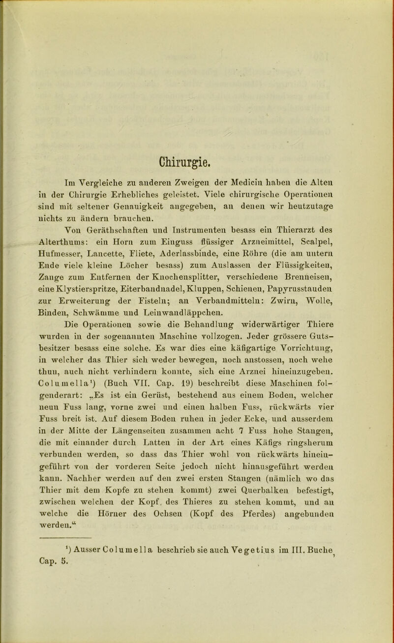 Chirurgie. Im Vergleiche zu anderen Zweigen der Medicin haben die Alten in der Chirurgie Erhebliches geleistet. Viele chirurgische Operationen sind mit seltener Genauigkeit angegeben, an denen wir heutzutage nichts zu ändern brauchen. Von Geräthschäften und Instrumenten besass ein Thierarzt des Alterthums: ein Horn zum Einguss flüssiger Arzneimittel, Scalpel, Hufmesser, Lancette, Fliete, Aderlassbinde, eine Röhre (die am untern Ende viele kleine Löcher besass) zum Auslassen der Flüssigkeiten, Zange zum Entfernen der Knochensplitter, verschiedene Brenneisen, eine Klystierspritze, Eiterbandnadel, Kluppen, Schienen, Papyrusstauden zur Erweiterung der Fisteln; an Verbaudmitteln: Zwirn, Wolle, Binden, Schwämme und Leinwandläppchen. Die Operationen sowie die Behandlung widerwärtiger Thiere wurden in der sogenannten Maschine vollzogen. Jeder grössere Guts- besitzer besass eine solche. Es war dies eine käfigartige Vorrichtung, in welcher das Thier sich weder bewegen, noch anstossen, noch wehe thuu, auch nicht verhindern konnte, sich eine Arznei hiueiuzugehen. Columella') (Buch VII. Cap. 19) beschreibt diese Maschinen fol- genderart: „Es ist ein Gerüst, bestehend aus einem Boden, welcher neun Fuss lang, vorne zwei und einen halben Fuss, rückwärts vier Fuss breit ist. Auf diesem Boden ruhen in jeder Ecke, und ausserdem in der Mitte der Längenseiten zusammen acht 7 Fuss hohe Stangen, die mit einander durch Latten in der Art eines Käfigs ringsherum verbunden werden, so dass das Thier wohl von rückwärts hineiu- geführt von der vorderen Seite jedoch nicht hinausgeführt werden kann. Nachher werden auf den zwei ersten Stangen (nämlich wo das Thier mit dem Kopfe zu stehen kommt) zwei Querbalken befestigt, zwischen welchen der Kopf, des Thieres zu stehen kommt, und an welche die Hörner des Ochsen (Kopf des Pferdes) angebundeu werden.“ *) Ausser Columell a beschrieb sie auch Vegetius im III. Buche Cap. 5.