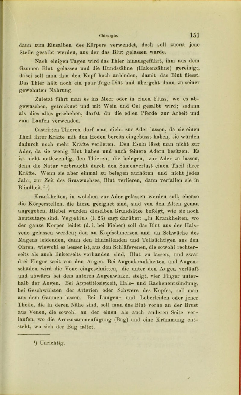 dann zum Eiusalbeu des Körpers verwendet, doch soll zuerst .jene Stelle gesalbt werden, aus der das Blut gelassen wurde. Nach einigen Tagen wird das Thier hiuausgeführt, ihm aus dem Gaumen Blut gelassen und die Hundszähne (Hakenzähne) gereinigt, dabei soll man ihm den Kopf hoch aubinden, damit das Blut fliesst. Das Thier hält noch ein paar Tage Diät und übergeht daun zu seiner gewohnten Nahrung. Zuletzt führt man es ins Meer oder in einen Fluss, wo es ab- gewaschen, getrocknet und mit Wein und Oel gesalbt wird 5 sodann als dies alles geschehen, darfst du die edlen Pferde zur Arbeit und zum Laufen verwenden. C’astrirten Thieren darf mau nicht zur Ader lassen, da sie einen Theil ihrer Kräfte mit den Hoden bereits eingebüsst haben, sie würden dadurch noch mehr Kräfte verlieren. Den Eseln lässt man nicht zur Ader, da sie wenig Blut haben und auch feinere Adern besitzen. Es ist nicht nothwendig, den Thieren, die belegen, zur Ader zu lassen, denn die Natur verbraucht durch den Samenverlust einen Theil ihrer Kräfte. Wenn sie aber einmal zu belegen aufhöreu und nicht jedes Jahr, zur Zeit des Graswuchses, Blut verlieren, danu verfallen sie in Blindheit.“') Krankheiten, in welchen zur Ader gelassen werden soll, ebenso die Körperstellen, die hiezu geeignet sind, sind von den Alten genau angegeben. Hiebei wurden dieselben Grundsätze befolgt, wie sie noch heutzutage sind. Vegetius (I. 25) sagt darüber: „In Krankheiten, wo der gauze Körper leidet (d. i. bei Fieber) soll das Blut aus der Hals- vene gelassen werden; den au Kopfschmerzen und an Schwäche des Magens leidenden, dann den Hinfallenden und Tollsüchtigen aus den Ohren, wiewohl es besser ist, aus den Schläfeveneu, die sowohl rechter- seits als auch linkerseits vorhanden sind, Blut zu lassen, und zwar drei Finger weit von den Augen. Bei Augenkraukheiten und Augeu- schädeu wird die Vene eingeschnitteu, die unter den Augen verläuft und abwärts bei dem unteren Augenwinkel steigt, vier Finger unter- halb der Augen. Bei Appetitlosigkeit, Hals- und Rachenentzünduug, bei Geschwülsten der Arterien oder Schwere des Kopfes, soll mau aus dem Gaumen lassen. Bei Lungen- und Leberleideu oder jener Theile, die in deren Nähe sind, soll man das Blut vorne an der Brust aus Venen, die sowohl an der einen als auch anderen Seite ver- laufen, wo die Armzusammenfügung (Bug) und eine Krümmung ent- steht, wo sich der Bug faltet. l) Unrichtig.