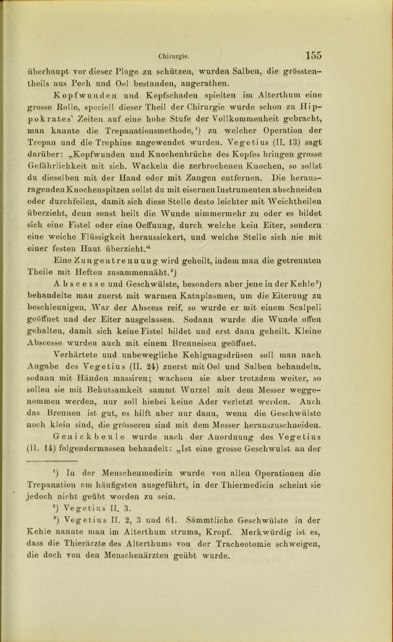 überhaupt vor dieser Plage zu schützen, wurden Salben, die grössten- tlieils aus Pech und Oel bestanden, augerathen. Kopfwunden und Kopfschadeu spielten im Alterthum eine grosse Rolle, speciell dieser Theil der Chirurgie wurde schon zu Hip- pokrates’ Zeiten auf eine hohe Stufe der Vollkommenheit gebracht, man kannte die Trepauationsmethode,') zu welcher Operation der Trepan und die Trephiue angewendet wurden. Vegetius (II. 13) sagt darüber: „Kopfwunden und Knochenbrüche des Kopfes bringen grosse Gefährlichkeit mit sich. Wackeln die zerbrochenen Knochen, so sollst du dieselben mit der Hand oder mit Zangen entfernen. Hie heraus- ragenden Knochenspitzen sollst du mit eisernen Instrumenten abschneiden oder durchfeilen, damit sich diese Stelle desto leichter mit Weichtheileu überzieht, denn sonst heilt die Wunde nimmermehr zu oder es bildet sich eine Fistel oder eine Oeifnuug, durch welche kein Eiter, sondern eine weiche Flüssigkeit heraussickert, und welche Stelle sich nie mit einer festen Haut überzieht.“ Eine Zungeiitrenuung wird geheilt, indem man die getrennten Theile mit Heften zusammenuäht.* 2) Abscesse und Geschwülste, besonders aber jene in der Kehle3) behandelte mau zuerst mit warmen Kataplasmeu, um die Eiterung zu beschleunigen. War der Abscess reif, so wurde er mit einem Scalpeli geöffnet und der Eiter ausgelassen. Sodann wurde die Wunde offen gehalteu, damit sich keine Fistel bildet und erst dann geheilt. Kleine Abscesse wurden auch mit einem Brenneisen geöffnet. Verhärtete und unbewegliche Kehlgangsdrüsen soll man nach Angabe des Vegetius (II. 24) zuerst mit Oel und Salben behandeln, sodann mit Händen massiren; wachsen sie aber trotzdem weiter, so sollen sie mit Behutsamkeit sammt Wurzel mit dem Messer wegge- nommen werden, nur soll hiebei keine Ader verletzt werden. Auch das Brennen ist gut, es hilft aber nur dann, wenn die Geschwülste noch klein sind, die grösseren sind mit dem Messer herauszuschueiden. Ge n ick beule wurde nach der Anordnung des Vegetius (II. 14) folgendermasseu behandelt: „Ist eine grosse Geschwulst an der ') In der Menschenmedicin wurde von allen Operationen die Trepanation am häufigsten ausgeführt, in der Thiermedicin scheint sie jedoch nicht geübt worden zu sein. 2) Vegetius II. 3. 3) Vegetius II. 2, 3 und 61. Sämmtliche Geschwülste in der Kehle nannte man im Alterthum struma, Kropf. Merkwürdig ist es, dass die Thierärzte des Alterthums von der Tracheotomie schweigen, die doch von den Meuschenärzten geübt wurde.