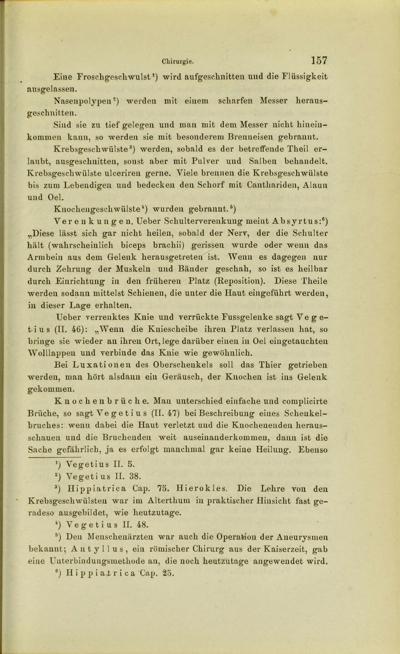Eine Froschgeschwulst1 2) wird aufgeschnitten und die Flüssigkeit ausgelassen. Nasenpolypen3) werden mit einem scharfen Messer heraus- geschnitten. Sind sie zu tief gelegen und man mit dem Messer nicht liinein- kommen kann, so werden sie mit besonderem Brenneisen gebrannt. Krebsgeschwülste3) werden, sobald es der betreffende Theil er- laubt, ausgeschnitten, sonst aber mit Pulver und Salben behandelt. Krebsgeschwülste ulceriren gerne. Viele brennen die Krebsgeschwülste bis zum Lebendigen und bedecken den Schorf mit Canthariden, Alaun und Oel. Knochengeschwülste4) wurden gebrannt.5) Verenkungeu. Ueber Schulterverenkung meint Absyrtus:6) „Diese lässt sich gar nicht heilen, sobald der Nerv, der die Schulter hält (wahrscheinlich biceps brachii) gerissen wurde oder wenn das Armbein aus dem Gelenk herausgetreten ist. Wenn es dagegen nur durch Zehrung der Muskeln und Bänder geschah, so ist es heilbar durch Einrichtung in den früheren Platz (Reposition). Diese Theile werden sodann mittelst Schienen, die unter die Haut eingeführt werden, in dieser Lage erhalten. Ueber verrenktes Knie und verrückte Fussgelenke sagt V e g e- tius (II. 46): „Wenn die Kniescheibe ihren Platz verlassen hat, so bringe sie wieder an ihren Ort, lege darüber einen in Oel eiugetauchten Wolllappen und verbinde das Knie wie gewöhnlich. Bei Luxationen des Oberschenkels soll das Thier getrieben werden, man hört alsdann ein Geräusch, der Knochen ist ins Gelenk gekommen. Knochenbrüche. Mau unterschied einfache und complicirte Brüche, so sagt Ve g e t i u s (II. 47) bei Beschreibung eines Scheukel- bruclies: wenn dabei die Haut verletzt und die Knocheuenden heraus- scliauen und die Bruchenden weit auseinanderkommeu, dann ist die Sache gefährlich, ja es erfolgt manchmal gar keine Heilung. Ebenso ') Vegetius II. 5. 2) Vegeti us II. 38. 3) Ilippiatrica Cap. 75. Hierokles. Die Lehre von den Krebsgeschwülsten war im Alterthum in praktischer Hinsicht fast ge- radeso ausgebildet, wie heutzutage. 4) Ve g e t i u s II. 48. 5) Den Menschenärzten war auch die Operation der Aneurysmen bekannt; Antyllus, ein römischer Chirurg aus der Kaiserzeit, gab eine Uuterbiudungsmethode an, die noch heutzutage angewendet wird. 6) Hippiairica Cap. 25.