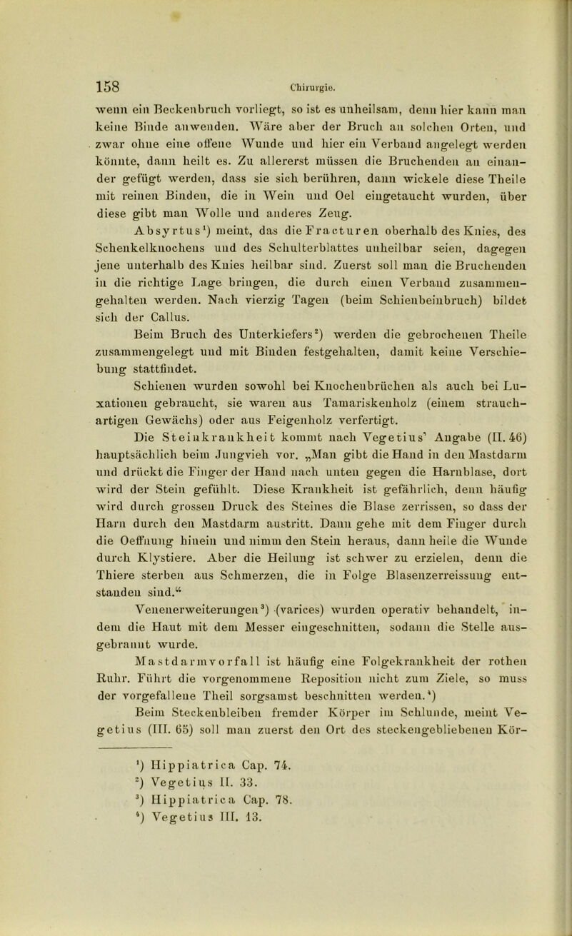 wenn ein Beckenbruch vorliegt, so ist es uuheilsam, denn hier kann man keine Binde anwenden. Wäre aber der Bruch an solchen Orten, und zwar ohne eine offene Wunde und liier ein Verband angelegt werden könnte, dann heilt es. Zu allererst müssen die Bruchenden an einan- der gefügt werden, dass sie sich berühren, dann wickele diese Theile mit reinen Binden, die in Wein und Oel eiugetaucht wurden, über diese gibt man Wolle und anderes Zeug. Absyrtus1) meint, das dieFracturen oberhalb des Knies, des Schenkelknochens und des Schulterblattes unheilbar seien, dagegen jene unterhalb des Kuies heilbar sind. Zuerst soll man die Bruchenden in die richtige Lage bringen, die durch einen Verband zusammen- gehalten werden. Nach vierzig Tagen (beim Schienbeinbruch) bildet sich der Callus. Beim Bruch des Unterkiefers2) werden die gebrochenen Theile zusammengelegt und mit Binden festgehalten, damit keine Verschie- bung stattfindet. Schienen wurden sowohl bei Knochenbrüchen als auch bei Lu- xationen gebraucht, sie waren aus Tamariskeuholz (einem strauch- artigen Gewächs) oder aus Feigenholz verfertigt. Die Steiukrankheit kommt nach Vegetius’ Angabe (11.46) hauptsächlich beim Jungvieh vor. „Man gibt die Hand in den Mastdarm und drückt die Finger der Hand nach unten gegen die Harnblase, dort wird der Stein gefühlt. Diese Krankheit ist gefährlich, denn häufig wird durch grossen Druck des Steines die Blase zerrissen, so dass der Harn durch den Mastdarm austritt. Dann gehe mit dem Finger durch die Oeffuung hinein und nimm den Stein heraus, dann heile die Wunde durch Klystiere. Aber die Heilung ist schwer zu erzielen, denn die Thiere sterben aus Schmerzen, die in Folge Biasenzerreissuug ent- standen sind.“ Venenerweiterungen3) (varices) wurden operativ behandelt, in- dem die Haut mit dem Messer eingeschnitten, sodann die Stelle aus- gebrannt wurde. Mastdarmvorfall ist häufig eine Folgekrankheit der rothen Ruhr. Führt die vorgenommene Reposition nicht zum Ziele, so muss der vorgefalleue Theil sorgsamst beschnitten werden.4) Beim Steckenbleiben fremder Körper im Schlunde, meint Ve- getius (III. 65) soll mau zuerst den Ort des steckengebliebeneu Kör- ') Hippiatrica Cap. 74. 2) Vegetius II. 33. 3) Hippiatrica Cap. 78. 4) Vegetius III. 13.