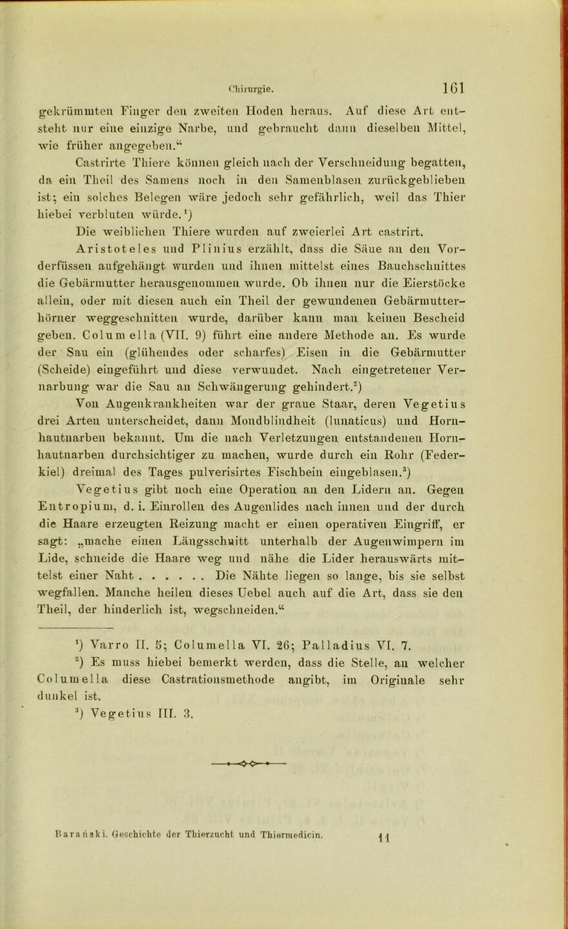gekrümmten Finger den zweiten Hoden heraus. Auf diese Art ent- steht nur eine einzige Narbe, und gebraucht dann dieselben Mittel, wie früher angegeben.“ Castrirte Thiere können gleich nach der Verschneidung begatten, da ein The.il des Samens noch in den Samenblasen zurückgeblieben ist; ein solches Belegen wäre jedoch sehr gefährlich, weil das Thier hiebei verbluten würde.1) Die weiblichen Thiere wurden auf zweierlei Art castrirt. Aristoteles und Plinius erzählt, dass die Säue an den Vor- derfiissen aufgehängt wurden und ihnen mittelst eines Bauchschnittes die Gebärmutter herausgenommen wurde. Ob ihnen nur die Eierstöcke allein, oder mit diesen auch ein Theil der gewundenen Gebärmutter- hörner weggeschnitten wurde, darüber kann man keinen Bescheid geben. Columella (VII. 9) führt eine andere Methode au. Es wurde der Sau ein (glühendes oder scharfes) Eisen in die Gebärmutter (Scheide) eingeführt und diese verwuudet. Nach eingetretener Ver- narbung war die Sau an Schwängerung gehindert.2) Von Augenkrauklieiten war der graue Staar, deren Vegetius drei Arten unterscheidet, dann Mondblindheit (lunaticus) und Horn- hautnarben bekannt. Um die nach Verletzungen entstandenen Horn- hautnarben durchsichtiger zu machen, wurde durch ein Rohr (Feder- kiel) dreimal des Tages pulverisirtes Fischbein eingeblasen.3) Vegetius gibt noch eine Operation an den Lidern an. Gegen Entropium, d. i. Einrollen des Augenlides nach innen und der durch die Haare erzeugten Reizung macht er einen operativen Eingriff, er sagt: „mache einen Längsschnitt unterhalb der Augenwimpern im Lide, schneide die Haare weg und nähe die Lider herauswärts mit- telst einer Naht Die Nähte liegen so lange, bis sie selbst wegfallen. Manche heilen dieses Uebel auch auf die Art, dass sie den Theil, der hinderlich ist, wegschneiden.“ ’) Varro II. 5; Columella VI. 26; Palladius VI. 7. 2) Es muss hiebei bemerkt werden, dass die Stelle, au welcher Columella diese Castrationsmethode angibt, im Originale sehr dunkel ist. 3) Vegetius III. 3. <•<>■ M