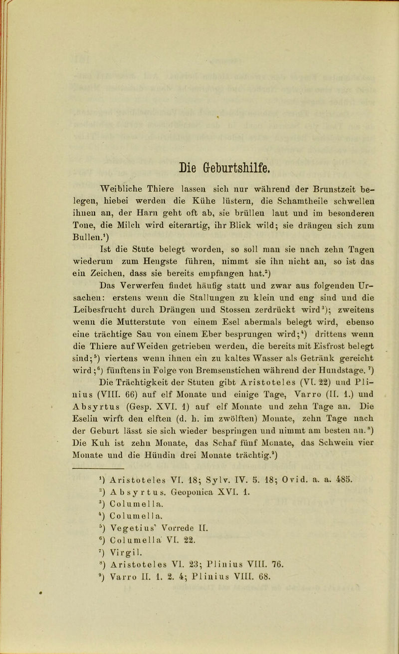 Die Geburtshilfe. Weibliche Thiere lassen sich nur während der Brunstzeit be- legeu, hiebei werden die Kühe lüstern, die Schamtheile schwellen ihnen an, der Harn geht oft ab, sie brüllen laut und im besonderen Tone, die Milch wird eiterartig, ihr Blick wild; sie drängen sich zum Bullen.’) Ist die Stute belegt worden, so soll man sie nach zehn Tagen wiederum zum Hengste führen, nimmt sie ihn nicht an, so ist das ein Zeichen, dass sie bereits empfangen hat.2) Das Verwerfen findet häufig statt und zwar aus folgenden Ur- sachen: erstens wenn die Stallungen zu klein und eng sind und die Leibesfrucht durch Dräugen und Stossen zerdrückt wird3); zweitens wenn die Mutterstute von einem Esel abermals belegt wird, ebenso eine trächtige Sau von einem Eber besprungen wird;4) drittens wenn die Thiere auf Weiden getrieben werden, die bereits mit Eisfrost belegt sind;5) viertens wenn ihnen ein zu kaltes Wasser als Getränk gereicht wird ;c) fünftens in Folge yon Bremsenstichen während der Hundstage.7) Die Trächtigkeit der Stuten gibt Aristoteles (VI. 22) und P1 i— nius (VIII. 66) auf elf Monate und einige Tage, Varro (II. 1.) und Absyrtus (Gesp. XVI. 1) auf elf Monate und zehn Tage an. Die Eselin wirft den elften (d. h. im zwölften) Monate, zehn Tage nach der Geburt lässt sie sich wieder bespringen und nimmt am besten au.8) Die Kuh ist zehn Monate, das Schaf fünf Monate, das Schwein vier Monate und die Hündin drei Monate trächtig.9) ') Aristoteles VI. 18; Sylv. IV. 5. 18; Ovid. a. a. 485. 2) Absyrtus. Geoponica XVI. 1. 3) C o 1 u m e 11 a. 4) Columella. 5) Vegetius’ Vorrede II. °) Columella VI. 22. 7) Virgil. 8) Aristoteles VI. 23; Pliuius VIII. 76.
