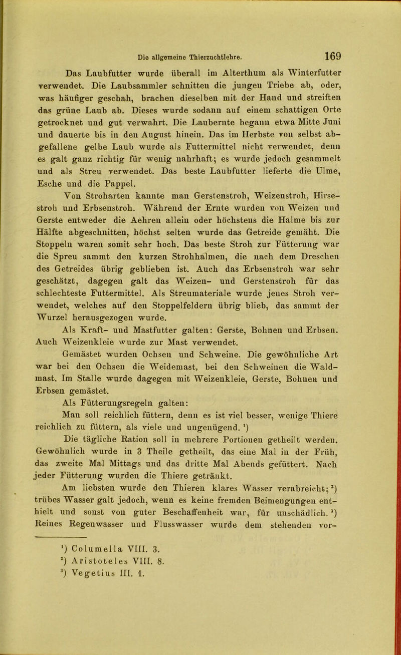 Das Laubfutter wurde überall im Alterthum als Winterfutter verwendet. Die Laubsammler schnitten die jungeu Triebe ab, oder, was häufiger geschah, brachen dieselben mit der Hand und streiften das grüne Laub ab. Dieses wurde sodann auf einem schattigen Orte getrocknet und gut verwahrt. Die Laubernte begann etwa Mitte Juni und dauerte bis in den August hinein. Das im Herbste von selbst ab- gefallene gelbe Laub wurde als Futtermittel nicht verwendet, denn es galt ganz richtig für wenig nahrhaft; es wurde jedoch gesammelt und als Streu verwendet. Das beste Laubfutter lieferte die Ulme, Esche und die Pappel. Von Stroharteu kannte man Gerstenstroh, Weizenstroh, Hirse- stroh und Erbseustroh. Während der Ernte wurden von Weizen und Gerste entweder die Aehreu allein oder höchstens die Halme bis zur Hälfte abgeschnitten, höchst selten wurde das Getreide gemäht. Die Stoppeln waren somit sehr hoch. Das beste Stroh zur Fütterung war die Spreu sammt den kurzen Strohhalmen, die nach dem Dreschen des Getreides übrig geblieben ist. Auch das Erbsenstroh war sehr geschätzt, dagegen galt das Weizen- und Gerstenstroh für das schlechteste Futtermittel. Als Streumateriale wurde jenes Stroh ver- wendet, welches auf den Stoppelfeldern übrig blieb, das sammt der Wurzel herausgezogen wurde. Als Kraft- und Mastfutter galten: Gerste, Bohnen und Erbsen. Auch Weizenkleie wurde zur Mast verwendet. Gemästet wurden Ochsen und Schweine. Die gewöhnliche Art war bei den Ochsen die Weidemast, bei den Schweinen die Wald- mast. Im Stalle wurde dagegen mit Weizenkleie, Gerste, Bohnen und Erbsen gemästet. Als Fütteruugsregeln galten: Man soll reichlich füttern, denn es ist viel besser, wenige Thiere reichlich zu füttern, als viele und ungenügend. ') Die tägliche Ration soll in mehrere Portionen getheilt werden. Gewöhnlich wurde in 3 Theile getheilt, das eine Mal in der Früh, das zweite Mal Mittags und das dritte Mal Abends gefüttert. Nach jeder Fütterung wurden die Thiere getränkt. Am liebsten wurde den Thiereu klares Wasser verabreicht;*) trübes Wasser galt jedoch, wenn es keine fremden Beimeugungen ent- hielt und sonst von guter Beschaffenheit war, für unschädlich.* * 3) Reines Regenwasser und Flusswasser wurde dem stehenden vor- ') Columella VIII. 3. *) Aristoteles VIII. 8. 3) Vegetius III. 1.