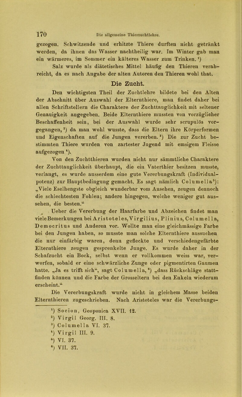 gezogen. Schwitzende und erhitzte Thiere durften nicht getränkt werden, da ihnen das Wasser nachtheilig war. Im Winter gab man ein wärmeres, im Sommer ein kälteres Wasser zum Trinken. *) Salz wurde als diätetisches Mittel häufig den Thieren verab- reicht, da es nach Angabe der alten Autoren den Thieren wohl that. Die Zucht. Den wichtigsten Theil der Zuchtlehre bildete bei den Alten der Abschnitt über Auswahl der Elternthiere, man findet daher bei allen Schriftstellern die Charaktere der Zuchttauglichkeit mit seltener Genauigkeit angegeben. Beide Elternthiere mussten von vorzüglicher Beschaffenheit sein, bei der Auswahl wurde sehr scrupulös vor- gegangeu,* 2) da man wohl wusste, dass die Eltern ihre Körperformen und Eigenschaften auf die Jungen vererben.3 4) Die zur Zucht be- stimmten Thiere wurden von zartester Jugend mit emsigem Eleisse aufgezogen *). Von den Zuchtthieren wurden nicht nur sämmtliche Charaktere der Zuchttauglichkeit überhaupt, die ein Vaterthier besitzen musste, verlangt, es wurde ausserdem eine gute Vererbungskraft (Individual- potenz) zur Hauptbedingung gemacht. Es sagt nämlich Columella5): „Viele Eselhengste obgleich wunderbar vom Ansehen, zeugen dennoch die schlechtesten Fohlen; andere hingegen, welche weniger gut aus- sehen, die besten.“ Ueber die Vererbung der Haarfarbe und Abzeichen findet man viele Bemerkungen bei Aristoteles,Virgilius,Pli nius, Columella, Democritus und Anderen vor. Wollte mau eine gleichmässige Farbe bei den Jungen haben, so musste man solche Elternthiere aussuchen die nur einfarbig waren, denn gefleckte und verschiedengefärbte Elternthiere zeugen gesprenkelte Junge. Es wurde daher in der Schafzucht ein Bock, selbst wenn er vollkommen weiss war, ver- worfen, sobald er eine schwärzliche Zunge oder pigmentirteu Gaumen hatte. „Ja es trifft sich“, sagt Columella,6) „dass Rückschläge statt- fiuden können und die Farbe der Grosseltern bei den Enkeln wiederum erscheint.“ Die Vererbungskraft wurde nicht in gleichem Masse beiden Elterntbieren zugeschrieben. Nach Aristoteles war die Vererbungs- *) Socion, Geopouica XVII. 12. *) Virgil Georg. III. 8. 3) Columel la VI. 37. 4) Virgil III. 9. 6) VI. 37. 6) VII. 37.