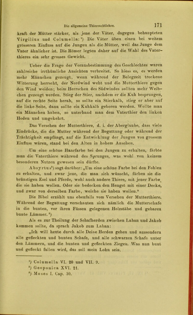kraft der Mütter stärker, als jene der Väter, dagegen behaupteten Virgilius uud Columella:1) Die Väter üben einen bei weitem grösseren Einfluss auf die Jungen als die Mütter, weil das Junge dem Vater ähnlicher ist. Die Körner legten daher auf die Wahl des Vater- thieres ein sehr grosses Gewicht. Ueber die Frage der Vorausbestimmung des Geschlechtes waren zahlreiche irrthümliche Ansichten verbreitet. So hiess es, es werden mehr Männchen gezeugt, wenn währeud der Belegzeit trockene Witterung herrscht, der Nordwind weht und die Muttertliiere gegen den Wind weiden; beim Herrschen des Südwindes sollten mehr Weib- chen gezeugt werden. Stieg der Stier, nachdem er die Kuh besprungen, auf die rechte Seite herab, so sollte ein Stierkalb, stieg er aber auf die linke Seite, dann sollte ein Kuhkalb geboren werden. Wollte man ein Männchen haben, so unterband man dem Vaterthier den linken Hoden und umgekehrt. Das Versehen der Mutterthiere, d. i. der Aberglaube, dass viele Eindrücke, die die Mutter währeud der Begattung oder während der Trächtigkeit empfängt, auf die Entwicklung der Jungen von grossem Einfluss wären, stand bei den Alten in hohem Ansehen. Um eine schöne Haarfarbe bei den Jungen zu erhalten, färbte mau die Vaterthiere während des Sprunges, was wohl von keinem besonderen Nutzen gewesen sein dürfte. Absyrtus2) sagt darüber: „Um eine schöne Farbe bei den Fohlen zu erhalten, und zwar jene, die man sich wünscht, färben sie die brünstigen Esel uud Pferde, wohl auch andere Thiere, mit jener Farbe^ die sie haben wollen. Oder sie bedecken den Hengst mit einer Decke, und zwar von derselben Farbe, welche sie haben wollen.“ Die Bibel erzählt uns ebenfalls vom Versehen der Mutterthiere. Während der Begattung verschauten sich nämlich die Mutterschafe in die bunten, vor ihren Füssen gelegenen Holzstäbe und gebaren bunte Lämmer.3) Als es zur Theilung der Schafherden zwischen Laban und Jakob kommen sollte, da sprach Jakob zum Laban: „Ich will heute durch alle Deine Herden gehen und aussondern alle gefleckten und bunten Schafe, und alle schwarzen Schafe unter den Lämmern, und die bunten und gefleckten Ziegen. Was nun bunt und gefleckt fallen wird, das soll mein Lohn sein. Columella VI. 20 und VII. 9. 2) Geopouica XVI. 21. J) Moses I. Cap. 30.