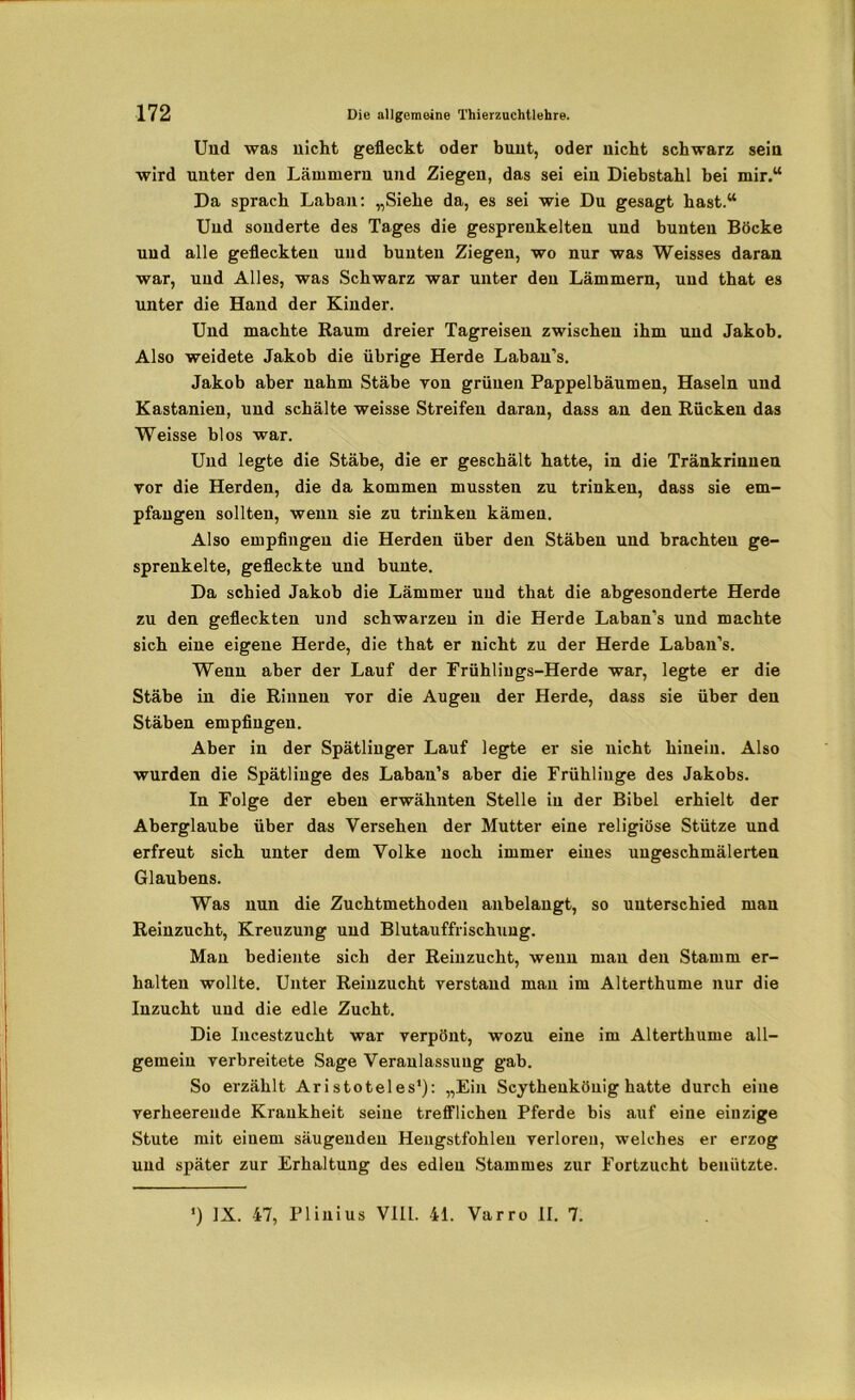 Uud was nicht gefleckt oder buut, oder nicht schwarz sein wird unter den Lämmern und Ziegen, das sei ein Diebstahl bei mir.“ Da sprach Laban: „Siehe da, es sei wie Du gesagt hast.“ Und sonderte des Tages die gesprenkelten und bunten Böcke uud alle gefleckten und bunten Ziegen, wo nur was Weisses daran war, uud Alles, was Schwarz war unter den Lämmern, und that es unter die Hand der Kinder. Und machte Raum dreier Tagreisen zwischen ihm und Jakob. Also weidete Jakob die übrige Herde Labau’s. Jakob aber nahm Stäbe von grünen Pappelbäumen, Haseln und Kastanien, und schälte weisse Streifen daran, dass an den Rücken das Weisse blos war. Und legte die Stäbe, die er geschält hatte, in die Tränkrinuen vor die Herden, die da kommen mussten zu trinken, dass sie em- pfangen sollten, wenn sie zu trinkeu kämen. Also empfingen die Herden über den Stäben und brachten ge- sprenkelte, gefleckte und bunte. Da schied Jakob die Lämmer uud that die abgesonderte Herde zu den gefleckten und schwarzen in die Herde Laban’s und machte sich eiue eigene Herde, die that er nicht zu der Herde Laban’s. Wenn aber der Lauf der Frühlings-Herde war, legte er die Stäbe in die Rinnen ror die Augen der Herde, dass sie über den Stäben empfingen. Aber in der Spätlinger Lauf legte er sie nicht hinein. Also wurden die Spätlinge des Labau’s aber die Frühliuge des Jakobs. In Folge der eben erwähnten Stelle in der Bibel erhielt der Aberglaube über das Versehen der Mutter eine religiöse Stütze und erfreut sich unter dem Volke noch immer eines ungeschmälerten Glaubens. Was nun die Zuchtmethoden anbelangt, so unterschied man Reinzucht, Kreuzung und Blutauffrischung. Man bediente sich der Reinzucht, wenn man den Stamm er- halten wollte. Unter Reinzucht verstand man im Alterthume nur die Inzucht und die edle Zucht. Die Incestzucht war verpönt, wozu eine im Alterthume all- gemein verbreitete Sage Veranlassung gab. So erzählt Aristoteles1): „Ein Scythenköuig hatte durch eine verheerende Krankheit seine trefflichen Pferde bis auf eiue eiuzige Stute mit einem säugenden Hengstfohlen verloren, welches er erzog uud später zur Erhaltung des edlen Stammes zur Fortzucht benützte. *) IX. 47, Plinius VI1L. 41. Varro II. 7.