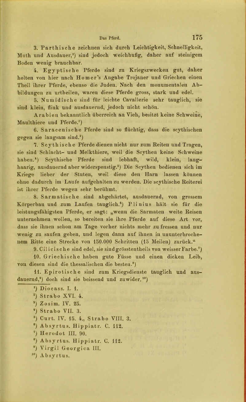 3. Parteiische zeichnen sich durch Leichtigkeit, Schnelligkeit, Muth und Ausdauer,’) sind jedoch weichhufig, daher auf steinigem Boden wenig brauchbar. 4. Egyptische Pferde sind zu Kriegszwecken gut, daher holten von hier nach Homer’s Angabe Trojaner und Griechen einen Theil ihrer Pferde, ebenso die Juden. Nach den monumentalen Ab- bildungen zu urtheilen, waren diese Pferde gross, stark und edel. 5. Numidische sind für leichte Cavallerie sehr tauglich, sie sind klein, flink und ausdauernd, jedoch nicht schön. Arabien bekanntlich überreich an Vieh, besitzt keine Schweine, Maulthiere und Pferde.* 2) 6. Saracenische Pferde sind so flüchtig, dass die scythischen gegen sie langsam sind.3 *) 7. Scythisclie Pferde dienen nicht nur zum Reiten und Tragen, sie sind Schlacht- und Melktkiere, weil die Scytheu keine Schweine haben.*) Scythisclie Pferde sind lebhaft, wild, klein, lang- haarig, ausdauernd aber widerspenstig.5) Die Sc.ythen bedieueu sich im Kriege lieber der Stuten, weil diese den Harn lassen können ohne dadurch im Laute aufgehalten zu werden. Die scythische Reiterei ist ihrer Pferde wegen sehr berühmt. 8. Sarmatische sind abgehärtet, ausdauernd, von grossem Körperbau und zum Laufen tauglich.6) Plinius hält sie für die leistungsfähigsten Pferde, er sagt: „wenn die Sarmaten weite Reisen unternehmen wollen, so bereiten sie ihre Pferde auf diese Art vor, dass sie ihnen schon am Tage vorher nichts mehr zu fressen und nur wenig zu saufen geben, und legen dann auf ihnen in ununterbroche- nem Ritte eine Strecke von 150.000 Schritten (15 Meilen) zurück.“ 9. Cilicische sind edel, sie siudgrösstentheils von weisserFarbe.7) 10. Griechische haben gute Füsse und einen dicken Leib, von diesen sind die tkessalischen die besten.8) 11. Epirotische sind zum Kriegsdienste tauglich und aus- dauernd,8) doch sind sie beissend und zuwider.,0) ’) Diocass. I. 1. 2) Strabo XVI. 4. 3) Zosim. IV. 25. *) Strabo VII. 3. 5) Curt. IV. 15. 4., Strabo VIII. 3. 6) Absyrtus. Hippiatr. C. 112. 7) Herodot III. 90. 8) Absyrtus. Hippiatr. C. 112. 8) Virgil Georgien Hl. *°) Absyrtus.