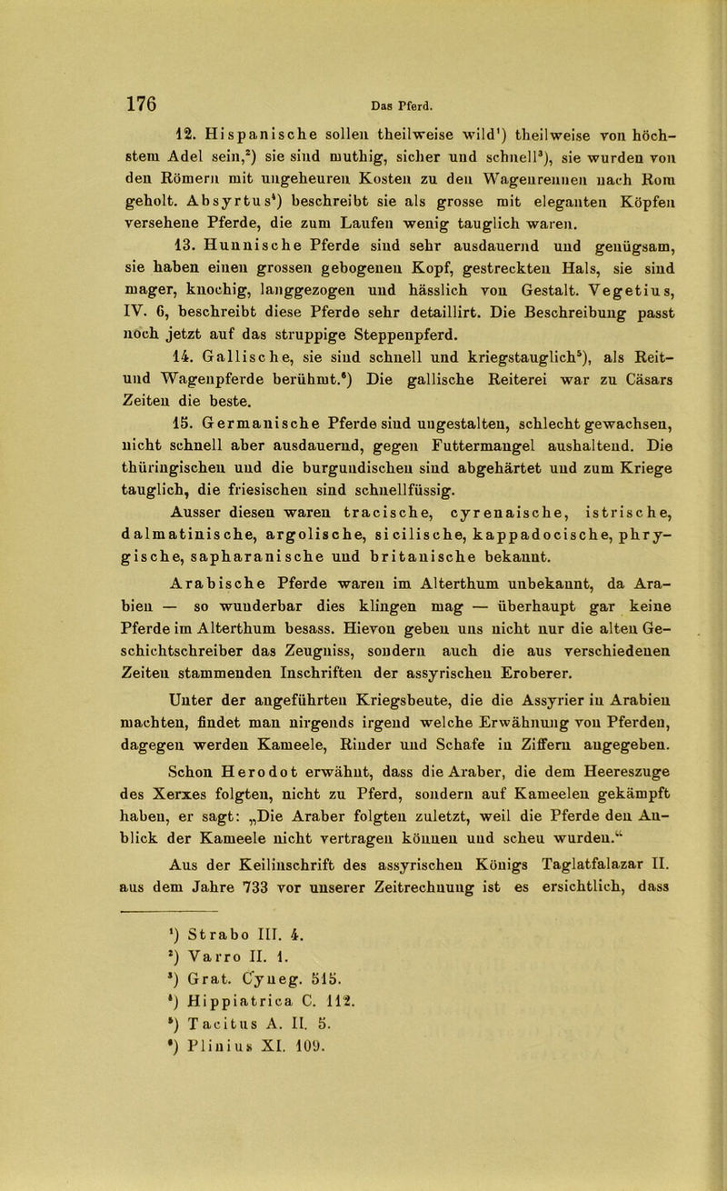 12. Hispanische sollen theilweise wild') theilweise von höch- stem Adel sein,2) sie sind muthig, sicher und schnell3), sie wurden von den Römern mit ungeheuren Kosten zu den Wagen rennen uach Rom geholt. Absyrtus4) beschreibt sie als grosse mit eleganten Köpfen versehene Pferde, die zum Laufen wenig tauglich waren. 13. Hunnische Pferde sind sehr ausdauernd und genügsam, sie haben einen grossen gebogenen Kopf, gestreckten Hals, sie sind mager, knochig, langgezogen und hässlich von Gestalt. Vegetius, IV. 6, beschreibt diese Pferde sehr detaillirt. Die Beschreibung passt noch jetzt auf das struppige Steppenpferd. 14. Gallische, sie sind schnell und kriegstauglich5), als Reit- und Wagenpferde berühmt.8) Die gallische Reiterei war zu Casars Zeiten die beste. 15. Germanische Pferde sind ungestalteu, schlecht gewachsen, nicht schnell aber ausdauernd, gegen Futtermangel aushalteud. Die thüringischen und die burgundischeu sind abgehärtet und zum Kriege tauglich, die friesischen sind schuellfüssig. Ausser diesen waren tracische, cyrenaische, istrische, dalmatinische, argolische, si cilische, kappadocische, phry- gische, sapharani sehe und britanische bekannt. Arabische Pferde waren im Alterthum unbekannt, da Ara- bien — so wunderbar dies klingen mag — überhaupt gar keine Pferde im Alterthum besass. Hievon geben uns nicht nur die alten Ge- schichtschreiber das Zeugniss, sondern auch die aus verschiedenen Zeiten stammenden Inschriften der assyrischen Eroberer. Unter der angeführten Kriegsbeute, die die Assyrier in Arabien machten, findet man nirgends irgend welche Erwähnung von Pferden, dagegen werden Kameele, Rinder und Schafe in Ziffern angegeben. Schon Herodot erwähnt, dass die Araber, die dem Heereszuge des Xerxes folgten, nicht zu Pferd, sondern auf Kameelen gekämpft haben, er sagt: „Die Araber folgten zuletzt, weil die Pferde den An- blick der Kameele nicht vertragen können und scheu wurden.“ Aus der Keiliuschrift des assyrischen Königs Taglatfalazar II. aus dem Jahre 733 vor unserer Zeitrechnung ist es ersichtlich, dass *) Strabo III. 4. l) Varro II. 1. s) Grat. Cyneg. 515. *) Hippiatrica C. 112. *) Tacitus A. II. 5. *) Plinius XI. 109.