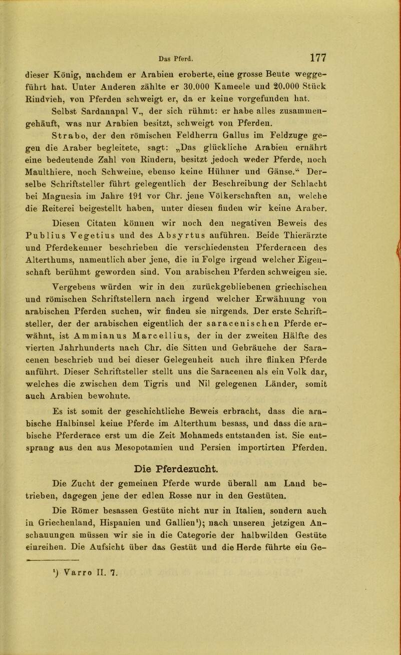 dieser König, nachdem er Arabien eroberte, eine grosse Beute wegge- führt hat. Unter Anderen zählte er 30.000 Kameele und 20.000 Stück Rindvieh, von Pferden schweigt er, da er keine vorgefunden hat. Selbst Sardauapal V., der sich rühmt: er habe alles zusammen- gehäuft, was nur Arabien besitzt, schweigt von Pferden. Strabo, der den römischen Feldherrn Gallus im Feldzüge ge- gen die Araber begleitete, sagt: „Das glückliche Arabien ernährt eine bedeutende Zahl von Rindern, besitzt jedoch weder Pferde, noch Maulthiere, noch Schweine, ebenso keine Hühner und Gänse.“ Der- selbe Schriftsteller führt gelegentlich der Beschreibung der Schlacht hei Magnesia im Jahre 191 vor Chr. jene Völkerschaften an, welche die Reiterei beigestellt haben, unter diesen fiuden wir keine Araber. Diesen Citaten können wir noch den negativen Beweis des Publius Vegetius und des Absyrtus anführeu. Beide Thierärzte und Pferdekeuuer beschrieben die verschiedensten Pferderacen des Alterthums, namentlich aber jene, die in Folge irgend welcher Eigen- schaft berühmt geworden sind. Von arabischen Pferden schweigen sie. Vergebens würden wir in den zurückgebliebenen griechischen und Tömischen Schriftstellern nach irgend welcher Erwähnung von arabischen Pferden suchen, wir finden sie nirgends. Der erste Schrift- steller, der der arabischen eigentlich der saracenischen Pferde er- wähnt, ist Ammianus Marcellius, der in der zweiten Hälfte des vierten Jahrhunderts nach Chr. die Sitten und Gebräuche der Sara- cenen beschrieb uud bei dieser Gelegenheit auch ihre flinken Pferde anführt. Dieser Schriftsteller stellt uns die Saraceneu als ein Volk dar, welches die zwischen dem Tigris und Nil gelegenen Länder, somit auch Arabien bewohnte. Es ist somit der geschichtliche Beweis erbracht, dass die ara- bische Halbinsel keine Pferde im Alterthum besass, und dass die ara- bische Pferderace erst um die Zeit Mohameds entstanden ist. Sie ent- sprang aus den aus Mesopotamien und Persien importirteu Pferden. Die Pferdezucht. Die Zucht der gemeinen Pferde wurde überall am Land be- trieben, dagegen jene der edlen Rosse nur in den Gestüten. Die Römer hesassen Gestüte nicht nur in Italien, sondern auch in Griechenland, Hispauien und Gallien1); nach unseren jetzigen An- schauungen müssen wir sie in die Categorie der halbwilden Gestüte einreihen. Die Aufsicht über das Gestüt und die Herde führte ein Ge- *) Varro II. 1.