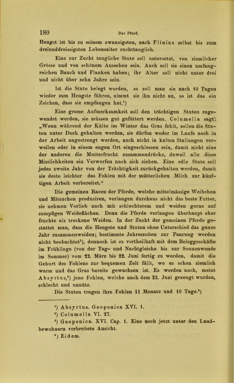 Hengst ist bis zu seinem zwanzigsten, nach Plinius selbst bis zum dreiunddreissigsten Lebensalter zuchttauglich. Eine zur Zucht taugliche Stute soll untersetzt, von ziemlicher Grösse und von schönem Aussehen sein. Auch soll sie einen umfang- reichen Bauch und Flanken haben; ihr Alter soll nicht unter drei und nicht über zehn Jahre sein. Ist die Stute belegt worden, so soll man sie nach 10 Tagen wieder zum Hengste führen, nimmt sie ihn nicht an, so ist das ein Zeichen, dass sie empfangen hat.1) Eine grosse Aufmerksamkeit soll den trächtigen Stuten zuge- wendet werden, sie müssen gut gefüttert werden. Columella sagt': „Wenn während der Kälte im Winter das Gras fehlt, sollen die Stu- ten unter Dach gehalten werden, sie dürfen weder im Laufe noch in der Arbeit angestrengt werden, auch nicht in kalten Stallungen ver- weilen oder in einem engen Ort eingeschlossen sein, damit nicht eine der anderen die Mutterfrucht zusammendrücke, daweil alle diese Misslichkeiten ein Verwerfen nach sich ziehen. Eine edle Stute soll jedes zweite Jahr von der Trächtigkeit zurückgehalteu werden, damit sie desto leichter das Fohlen mit der mütterlichen Milch zur künf- tigen Arbeit vorbereitet.14 Die gemeinen Racen der Pferde, welche mittelmässige Weibchen und Männchen produciren, verlangen durchaus nicht das beste Futter, sie nehmen Vorlieb auch mit schlechterem und weiden gerne auf sumpfigen Weideflächen. Denn die Pferde verlangen überhaupt eher feuchte als trockene Weiden. In der Zucht der gemeinen Pferde ge- stattet man, dass die Hengste und Stuten ohne Unterschied das ganze Jahr zusammenweiden; bestimmte Jahreszeiten zur Paarung werden nicht beobachtet2), dennoch ist es vortheilhaft mit dem Beleggeschäfte im Frühliuge (von der Tag- und Nachtgleiche bis zur Sonnenwende im Sommer) vom 22. März bis 22. Juni fertig zu werden, damit die Geburt des Fohlens zur bequemen Zeit fällt, wo es schon ziemlich warm und das Gras bereits gewachsen ist. Es werden auch, meint Absyrtus,3) jene Fohlen, welche nach dem 22. Juni gezeugt wurden, schlecht und unnütz. Die Stuten tragen ihre Fohlen 11 Monate und 10 Tage.*) *) Absyrtus. Geoponica XVI. 1. 2) Columella VI. 27. ’) Geoponica. XVI. Cap. 1. Eine noch jetzt uuter den Land- bewohnern verbreitete Ansicht. *) Eidern.