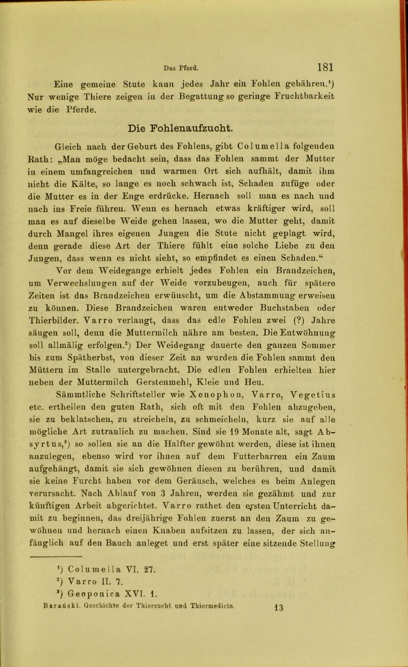 Eine gemeine Stute kann jedes Jahr ein Fohlen gebähren.1) Nur wenige Thiere zeigen in der Begattung so geringe Fruchtbarkeit wie die Pferde. Die Fohlenaufzueht. Gleich nach der Geburt des Fohlens, gibt Columella folgenden Rath: „Man mö<re bedacht sein, dass das Fohlen sammt der Mutter in einem umfangreichen und warmen Ort sich aufhält, damit ihm nicht die Kälte, so lange es noch schwach ist, Schaden zufüge oder die Mutter es in der Enge erdrücke. Hernach soll man es nach und nach ins Freie führen. Wenn es hernach etwas kräftiger wird, soll mau es auf dieselbe Weide gehen lassen, wo die Mutter geht, damit durch Mangel ihres eigeuen Jungen die Stute nicht geplagt wird, denn gerade diese Art der Thiere fühlt eine solche Liebe zu den Jungen, dass wenn es nicht sieht, so empfindet es einen Schaden.“ Vor dem Weidegange erhielt jedes Fohlen ein Brandzeichen, um Verwechslungen auf der Weide vorzubeugen, auch für spätere Zeiten ist das Brandzeicheu erwünscht, um die Abstammung erweisen zu können. Diese Brandzeichen waren entweder Buchstaben oder Thierbilder. Varro verlangt, dass das edle Fohlen zwei (?) Jahre säugen soll, denn die Muttermilch nähre am besten. Die Entwöhnung soll allmälig erfolgen.2) Der Weidegang dauerte den ganzen Sommer bis zum Spätherbst, von dieser Zeit an wurden die Fohlen sammt den Müttern im Stalle untergebracht. Die edlen Fohlen erhielten hier neben der Muttermilch Gerstenmehl, Kleie und Heu. Sämmtliche Schriftsteller wie Xenophon, Varro, Vegetius etc. ertheilen deu guten Rath, sich oft mit den Fohlen abzugeben, sie zu beklatschen, zu streicheln, zu schmeicheln, kurz sie auf alle mögliche Art zutraulich zu machen. Sind sie 19 Monate alt, sagt Ab- syrtus,3) so sollen sie au die Halfter gewöhnt werden, diese ist ihnen auzulegen, ebenso wird vor ihnen auf dem Futterbarren ein Zaum aufgehängt, damit sie sich gewöhnen diesen zu berühren, und damit sie keine Furcht haben vor dem Geräusch, welches es beim Anlegen verursacht. Nach Ablauf von 3 Jahren, werden sie gezähmt und zur künftigen Arbeit abgerichtet. Varro rathet den ersten Unterricht da- mit zu beginnen, das dreijährige Fohlen zuerst an den Zaum zu ge- wöhuen und hernach einen Knaben aufsitzen zu lassen, der sich an- fänglich auf den Bauch anleget und erst später eine sitzende Stellung *) Columella VI. 27. '-) Varro II. 7. *) Geoponica XVI. 1. Barariski. Geschichte der Thierzucht und Thiermedicin. 13