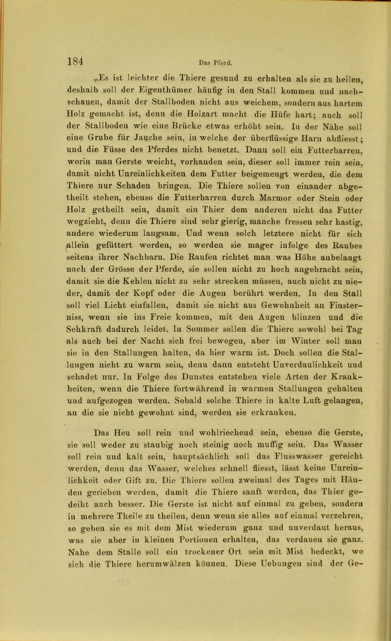„Es ist leichter die Thiere gesund zu erhalten als sie zu heilen, deshalb soll der Eigenthümer häufig in den Stall kommen und nacli- schauen, damit der Stallboden nicht aus weichem, sondern aus hartem Holz gemacht ist, denn die Holzart macht die Hüfe hart; auch soll der Stallboden wie eine Brücke etwas erhöht sein. In der Nähe soll eine Grube für Jauche sein, in welche der überflüssige Harn abfliesst; und die Füsse des Pferdes nicht benetzt. Dann soll ein Futterbarren, worin man Gerste weicht, vorhanden sein, dieser soll immer rein sein, damit nicht Unreinlichkeiten dem Futter beigemengt werden, die dem Thiere nur Schaden bringen. Die Thiere sollen von einander abge- theilt stehen, ebenso die Futterbarren durch Marmor oder Stein oder Holz getheilt sein, damit ein Thier dem anderen nicht das Futter wegzieht, denn die Thiere sind sehr gierig, manche fressen sehr hastig, andere wiederum langsam. Und wenn solch letztere nicht für sich .allein gefüttert werden, so werden sie mager infolge des Raubes seitens ihrer Nachbarn. Die Raufen richtet man was Höhe aubelangt nach der Grösse der Pferde, sie sollen nicht zu hoch angebracht sein, damit sie die Kehleu nicht zu sehr strecken müssen, auch nicht zu nie- der, damit der Kopf oder die Augen berührt werden. In den Stall soll viel Licht einfallen, damit sie nicht aus Gewohnheit an Finster- niss, wenn sie ins Freie kommen, mit den Augen blinzeu und die Sehkraft dadurch leidet. In Sommer sollen die Thiere sowohl bei Tag als auch bei der Nacht sich frei bewegen, aber im Winter soll man sie in den Stallungen halten, da hier warm ist. Doch sollen die Stal- lungen nicht zu warm sein, denn daun entsteht Unverdaulichkeit und schadet nur. In Folge des Dunstes entstehen viele Arten der Krank- heiten, wenn die Thiere fortwährend in warmen Stallung-en gehalten und aufgezogen werden. Sobald solche Thiere in kalte Luft gelangen, an die sie nicht gewohnt sind, werden sie erkranken. Das Heu soll rein und wohlriechend sein, ebenso die Gerste, sie soll weder zu staubig noch steinig noch muffig sein. Das Wasser soll rein und kalt sein, hauptsächlich soll das Flusswasser gereicht werden, denn das Wasser, welches schnell fliesst, lässt keine Unreiu- lichkeit oder Gift zu. Die Thiere sollen zweimal des Tages mit Hän- den gerieben werden, damit die Thiere sanft werden, das Thier ge- deiht auch besser. Die Gerste ist nicht auf einmal zu geben, sondern in mehrere Theile zu theileu, denn wenn sie alles auf einmal verzehren, so geben sie es mit dem Mist wiederum ganz und unverdaut heraus, was sie aber in kleinen Portionen erhalten, das verdauen sie ganz. Nahe dem Stalle soll ein trockener Ort sein mit Mist bedeckt, wo sich die Thiere herumwälzen können. Diese Uebungeu sind der Ge-