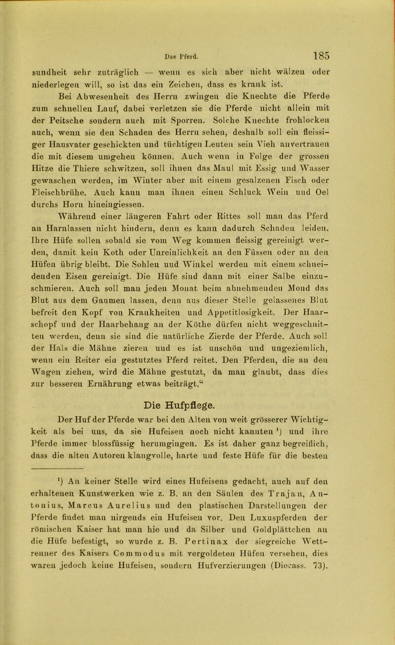 sundheit sehr zuträglich — wenn es sich aber nicht wälzen oder niederlegen will, so ist das ein Zeichen, dass es krank ist. Bei Abwesenheit des Herrn zwingen die Knechte die Pferde zum schnellen Lauf, dabei verletzen sie die Pferde nicht allein mit der Peitsche sondern auch mit Sporreu. Solche Knechte frohlocken auch, wenn sie den Schaden des Herrn sehen, deshalb soll ein Heissi— ger Hausvater geschickten und tüchtigen Leuten sein Vieh an vertrauen die mit diesem umgehen können. Auch wenn in Folge der grossen Hitze die Thiere schwitzen, soll ihnen das Maul mit Essig und Wasser gewaschen werden, im Winter aber mit einem gesalzenen Fisch oder Fleischbrühe. Auch kann man ihnen einen Schluck Wein und Oe! durchs Horn hiueiugiessen. Während einer längeren Fahrt oder Rittes soll man das Pferd an Harnlassen nicht hindern, denn es kann dadurch Schaden leiden. Ihre Hüfe sollen sobald sie vom Weg kommen fleissig gereinigt wer- den, damit kein Koth oder Unreinlichkeit an den Füssen oder an den Hüfen übrig bleibt. Die Sohlen uud Winkel werden mit einem schnei- denden Eisen gereinigt. Die Hüfe sind dann mit einer Salbe einzu- schmieren. Auch soll man jeden Monat beim abnehmenden Mond das Blut aus dem Gaumen lassen, denn aus dieser Stelle gelassenes Blut befreit den Kopf von Krankheiten und Appetitlosigkeit. Der Haar- schopf und der Haarbehang an der Köthe dürfen nicht weggeschnit- ten werden, denn sie sind die natürliche Zierde der Pferde. Auch soll der Hals die Mähne zieren uud es ist unschön und uugeziemlich, wenn ein Reiter ein gestutztes Pferd reitet. Den Pferden, die a.11 den Wagen ziehen, wird die Mähne gestutzt, da man glaubt, dass dies zur besseren Ernährung etwas beiträgt.“ Die Hufpflege. Der Huf der Pferde war bei den Alten von weit grösserer Wichtig- keit als bei uns, da sie Hufeisen noch nicht kannten ') uud ihre Pferde immer blossfüssig herumgingen. Es ist daher ganz begreiflich, dass die alten Autoren klangvolle, harte und feste Hüfe für die besten ') An keiner Stelle wird eines Hufeisens gedacht, auch auf den erhaltenen Kunstwerken wie z. B. an den Säulen des Trajan, An- tonius, Marcus Aurelius und den plastischen Darstellungen der Pferde findet man nirgends ein Hufeisen vor. Den Luxuspferdeu der römischen Kaiser hat mau hie und da Silber und Goldplättchen au die Hüfe befestigt, so wurde z. B. Pertiuax der siegreiche Wett- renner des Kaisers Commodus mit vergoldeten Hüfen versehen, dies waren jedoch keine Hufeisen, sondern Hufverzierungen (Diocass. 73).