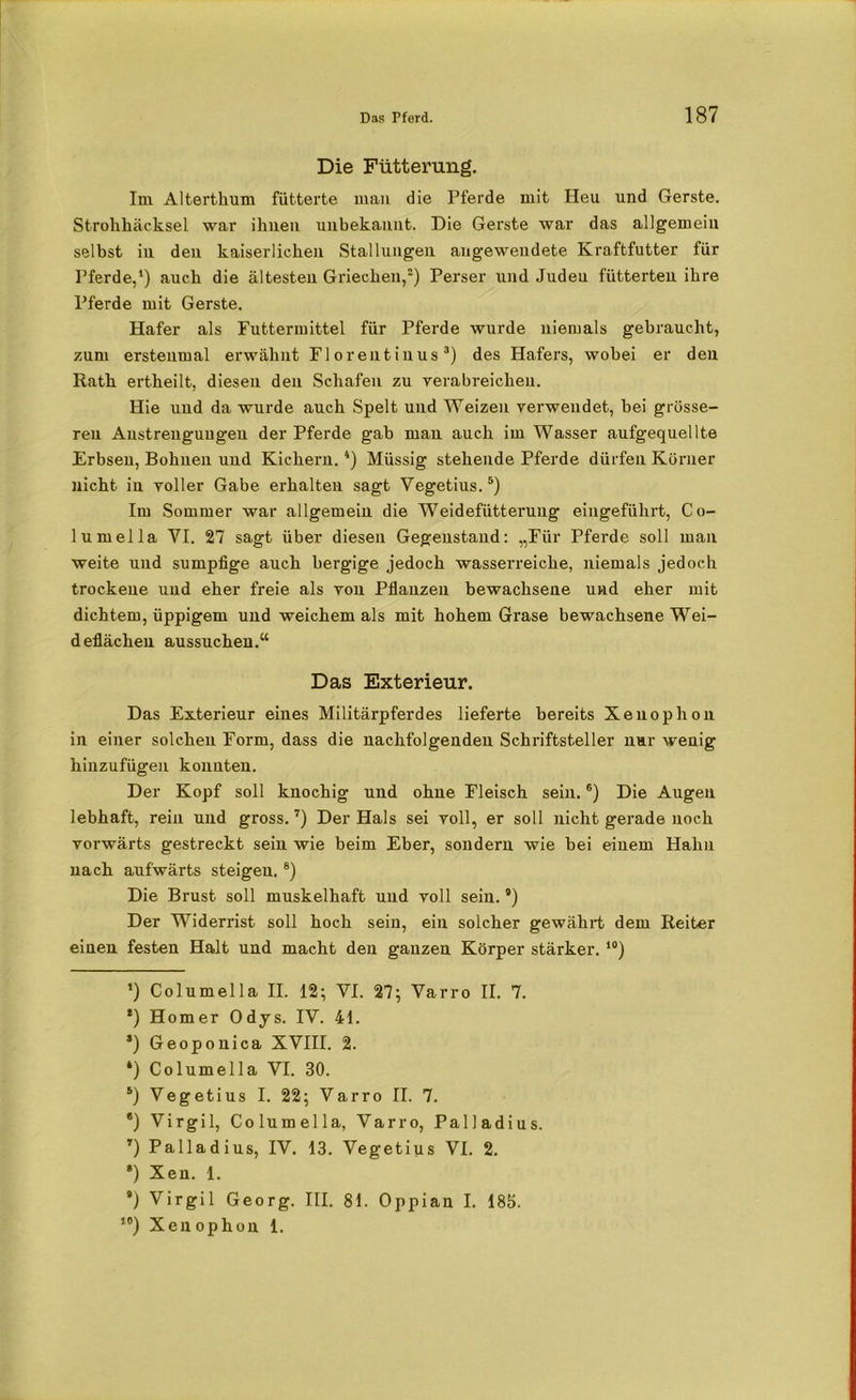 Die Fütterung. Im Alterthum fütterte man die Pferde mit Heu und Gerste. Strohhäcksel war ihnen unbekannt. Die Gerste war das allgemein selbst in den kaiserlichen Stallungen augeweudete Kraftfutter für Pferde,1) auch die ältesten Griechen,2) Perser und Judeu fütterten ihre Pferde mit Gerste. Hafer als Futtermittel für Pferde wurde niemals gebraucht, zum erstenmal erwähnt Florentinus3) des Hafers, wobei er den Rath ertheilt, diesen den Schafen zu verabreichen. Hie und da wurde auch Spelt und Weizen verwendet, hei grösse- ren Anstrengungen der Pferde gab man auch im Wasser aufgequellte Erbsen, Bohnen und Kichern.4) Müssig stehende Pferde dürfen Körner nicht in voller Gabe erhalten sagt Yegetius.5) Im Sommer war allgemein die Weidefütterung eingeführt, Co- lumella YI. 27 sagt über diesen Gegenstand: „Für Pferde soll man weite und sumpfige auch bergige jedoch wasserreiche, niemals jedoch trockene und eher freie als von Pflanzen bewachsene und eher mit dichtem, üppigem und weichem als mit hohem Grase bewachsene Wei- deflächen aussuchen.“ Das Exterieur. Das Exterieur eines Militärpferdes lieferte bereits Xenophon in einer solchen Form, dass die nachfolgenden Schriftsteller nur wenig hinzufügen konnten. Der Kopf soll knochig und ohne Fleisch sein.6) Die Augen lebhaft, rein und gross.7) Der Hals sei voll, er soll nicht gerade noch vorwärts gestreckt sein wie beim Eber, sondern wie bei einem Hahn nach aufwärts steigen.8) Die Brust soll muskelhaft und voll sein. ’) Der Widerrist soll hoch sein, ein solcher gewährt dem Reiter einen festen Halt und macht den ganzen Körper stärker. 10) *) Columella II. 12; VI. 27; Varro II. 7. *) Homer Odys. IV. 41. *) Geoponica XVIII. 2. ‘) Columella VI. 30. s) Vegetius I. 22; Varro II. 7. *) Virgil, Columella, Varro, Palladius. T) Palladius, IV. 13. Vegetius VI. 2. *) Xen. 1. *) Virgil Georg. III. 81. Oppian I. 185. ,0) Xenophon 1.