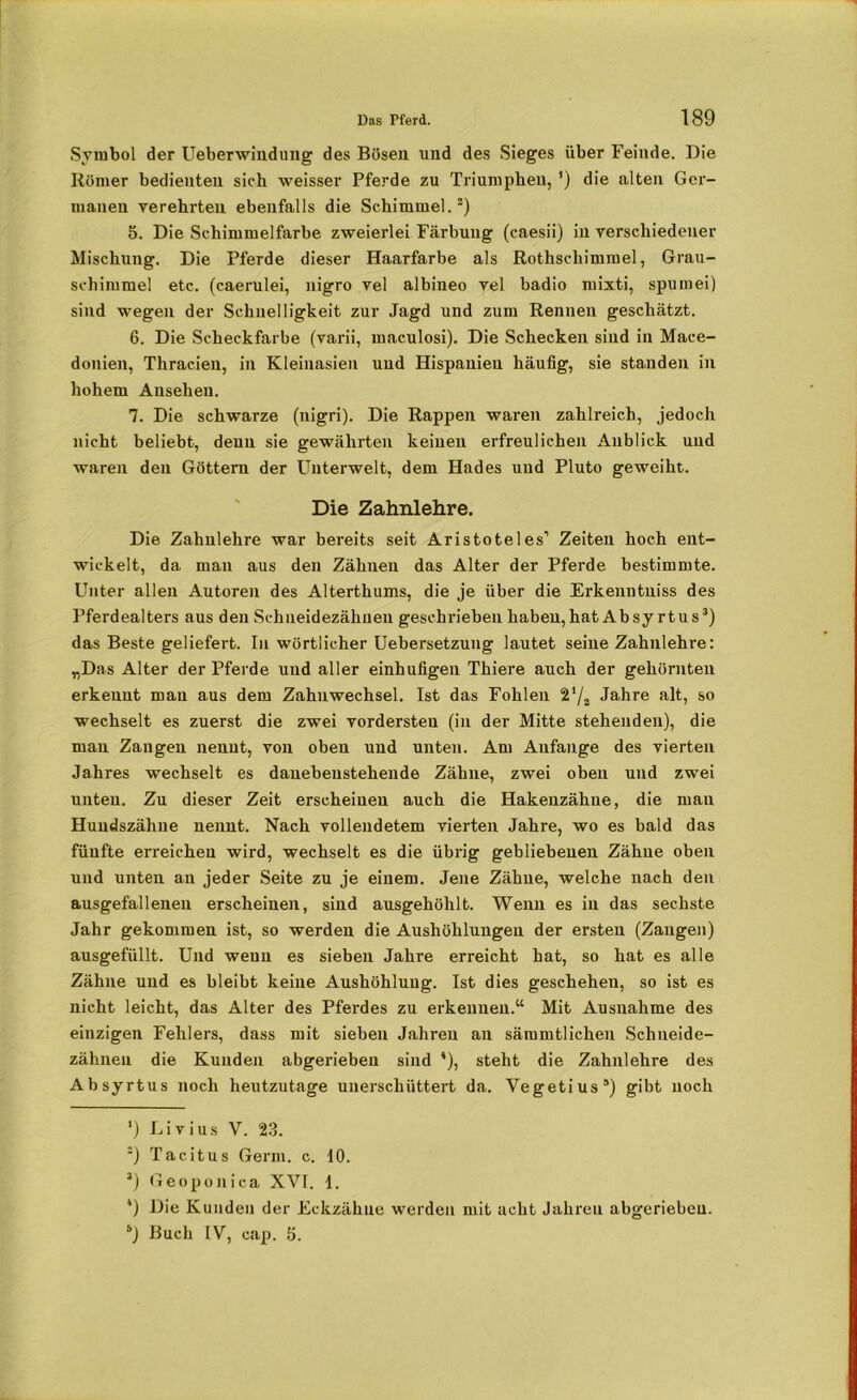 Symbol der Ueberwindung des Bösen und des Sieges über Feinde. Die Römer bedienten sich weisser Pferde zu Triumphen, ’) die alten Ger- manen verehrten ebenfalls die Schimmel.* 2) 5. Die Schimmelfarbe zweierlei Färbung (caesii) in verschiedener Mischung. Die Pferde dieser Haarfarbe als Rothschimmel, Grau- schimmel etc. (caerulei, nigro vel albineo vel badio mixti, spumei) sind wegen der Schnelligkeit zur Jagd und zum Rennen geschätzt. 6. Die Scheckfarbe (varii, maculosi). Die Schecken sind in Mace- donien, Thracien, in Kleinasien und Hispanieu häufig, sie standen in hohem Ansehen. 7. Die schwarze (nigri). Die Rappen waren zahlreich, jedoch nicht beliebt, denn sie gewährten keinen erfreulichen Anblick und waren den Göttern der Unterwelt, dem Hades und Pluto geweiht. Die Zahnlehre. Die Zahnlehre war bereits seit Aristoteles’ Zeiten hoch ent- wickelt, da mau aus den Zähnen das Alter der Pferde bestimmte. Unter allen Autoren des Alterthums, die je über die Erkenntniss des Pferdealters aus den Schneidezähnen geschrieben haben,hat Absy rtus3 4) das Beste geliefert. In wörtlicher Uebersetzung lautet seine Zahnlehre: „Das Alter der Pferde und aller einhufigen Thiere auch der gehörnten erkennt man aus dem Zahnwechsel. Ist das Fohlen Jahre alt, so wechselt es zuerst die zwei vordersten (in der Mitte stehenden), die man Zangen nennt, von oben und unten. Am Anfänge des vierten Jahres wechselt es danebenstehende Zähne, zwei oben und zwei unten. Zu dieser Zeit erscheinen auch die Hakenzähue, die mau Hundszähne nennt. Nach vollendetem vierten Jahre, wo es bald das fünfte erreichen wird, wechselt es die übrig gebliebenen Zähne oben und unten an jeder Seite zu je einem. Jene Zähne, welche nach den ausgefallenen erscheinen, sind ausgehöhlt. Wenn es in das sechste Jahr gekommen ist, so werden die Aushöhlungen der ersten (Zangen) ausgefüllt. Und wenn es sieben Jahre erreicht hat, so hat es alle Zähne und es bleibt keine Aushöhlung. Ist dies geschehen, so ist es nicht leicht, das Alter des Pferdes zu erkennen.“ Mit Ausnahme des einzigen Fehlers, dass mit sieben Jahren an sämmtlichen Schneide- zähneu die Kunden abgerieben sind '), steht die Zahnlehre des Absyrtus noch heutzutage unerschüttert da. Vegetius5) gibt noch *) Li v ius V. 23. 2) Tacitus Germ. c. 10. J) Geoponica XVI. 1. 4) Die Kunden der Eckzähae werden mit acht Jahren abgeriebeu. s) Buch IV, cap. 5.