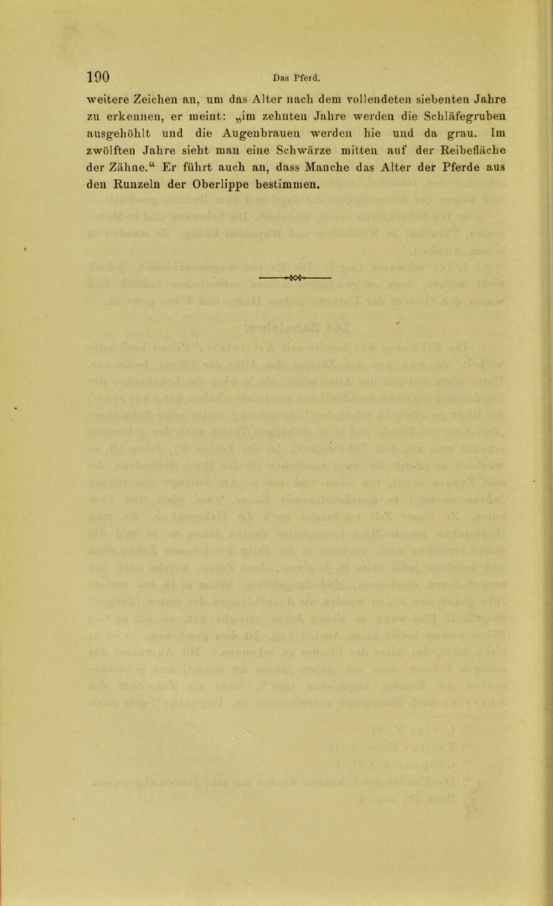 weitere Zeichen an, uni das Alter nach dem vollendeten siebenten Jahre zu erkennen, er meint: „im zehnten Jahre werden die Schläfegruben ausgehöhlt und die Augenbrauen werden hie und da grau. Im zwölften Jahre sieht man eine Schwärze mitten auf der Reibefläche der Zähne.“ Er führt auch an, dass Manche das Alter der Pferde aus den Runzeln der Oberlippe bestimmen.