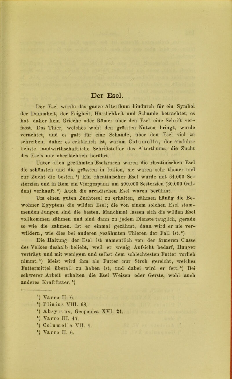 Der Esel. Der Esel wurde das ganze Alterthum hindurch für ein Symbol der Dummheit, der Feigheit, Hässlichkeit und Schande betrachtet, es hat daher kein Grieche oder Römer über den Esel eine Schrift ver- fasst. Das Thier, welches wohl den grössten Nutzen bringt, wurde verachtet, und es galt für eine Schande, über den Esel viel zu schreiben, daher es erklärlich ist, warum Columella, der ausführ- lichste landwirtschaftliche Schriftsteller des Alterthums, die Zucht des Esels nur oberflächlich berührt. Unter allen gezähmten Eselsracen waren die rheatinischen Esel die schönsten und die grössten in Italien, sie waren sehr theuer und zur Zucht die besten. ’) Ein rheatiuischer Esel wurde mit 61.000 Se- sterzien und in Rom ein Viergespann um 400.000 Sesterzien (30.000 Gul- den) verkauft.!) Auch die arcadischen Esel waren berühmt. Um einen guten Zuchtesel zu erhalten, zähmen häufig die Be- wohner Egyptens die wilden Esel; die von einem solchen Esel stam- menden Jungen sind die besten. Manchmal lassen sich die wilden Esel vollkommen zähmen und sind dann zu jedem Dienste tauglich, gerade so wie die zahmen. Ist er einmal gezähmt, dann wird er nie ver- wildern, wie dies bei anderen gezähmten Thieren der Fall ist.* * 3 *) Die Haltung der Esel ist namentlich von der ärmeren Classe des Volkes deshalb beliebt, weil er wenig Aufsicht bedarf, Hunger verträgt und mit wenigem und selbst dem schlechtesten Futter vorlieb nimmt. *) Meist wird ihm als Futter nur Stroh gereicht, welches Futtermittel überall zu haben ist, und dabei wird er fett.5) Bei schwerer Arbeit erhalten die Esel Weizen oder Gerste, wohl auch anderes Kraftfutter. s) ‘) Varro II. 6. 3) Plinius VIII. 68. 3) Absyrtus, Geoponica XVI. 21. *) Varro III. 17. *) Columella VII. 1.