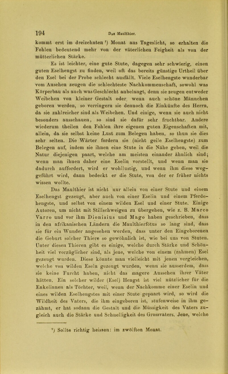 kommt erst im dreizehnten ') Monat ans Tageslicht, so erhalten die Fohlen bedeutend mehr von der väterlichen Feigheit als von der mütterlichen Stärke. Es ist leichter, eine gute Stute, dagegen sehr schwierig, einen guten Eselhengst zu finden, weil oft das bereits günstige Urtheil über den Esel bei der Probe schlecht ausfällt. Viele Eselhengste wunderbar vom Ansehen zeugen die schlechteste Nachkommenschaft, sowohl was Körperbau als auch was Geschlecht anbelangt, denn sie zeugen entweder Weibchen von kleiner Gestalt oder, wenn auch schöne Männchen geboren werden, so verringern sie dennoch die Einkünfte des Herrn, da sie zahlreicher sind als Weibchen. Und einige, wenn sie auch nicht besondei’s ausschauen, so sind sie dafür sehr fruchtbar. Andere wiederum theilen den Fohlen ihre eigenen guten Eigenschaften mit, allein, da sie selbst keine Lust zum Belegen haben, so thun sie dies sehr selten. Die Wärter fordern sie (nicht geile Eselhengste) zum Belegen auf, indem sie ihnen eine Stute in die Nähe geben, weil die Natur diejenigen paart, welche am meisten einander ähnlich sind; wenn man ihnen daher eine Eselin vorstellt, und wenn man sie dadurch auffordert, wird er wohllustig, und wenn ihm diese weg- geführt wird, dann bedeckt er die Stute, von der er früher nichts wissen wollte. Das Maulthier ist nicht nur allein von einer Stute und einem Eselhengst gezeugt, aber auch von einer Eselin und einem Pferde- hengste, und selbst von einem wilden Esel und einer Stute. Einige Autoren, um nicht mit Stillschweigen zu übergeheu, wie z. B. Marco Varro und vor ihm Dionisius und Mago haben geschrieben, dass in den afrikanischen Ländern die Maulthierfötus so lang sind, dass sie für ein Wunder angesehen werden, dass unter den Eingeborenen die Geburt solcher Thiere so gewöhnlich ist, wie bei uns von Stuten. Unter diesen Thieren gibt es einige, welche durch Stärke und Schön- heit viel vorzüglicher sind, als jene, welche von einem (zahmen) Esel gezeugt wurden. Diese könnte mau vielleicht mit jenen vergleichen, welche von wilden Eseln gezeugt wurden, wenn sie ausserdem, dass sie keine Furcht haben, nicht das magere Aussehen ihrer Väter hätten. Ein solcher wilder (Esel) Hengst ist viel nützlicher für die Enkelinnen als Töchter, weil, wenn der Nachkomme einer Eselin und eines wilden Eselhengstes mit einer Stute gepaart wird, so wird die Wildheit des Vaters, die ihm eingeboren ist, stufenweise in ihm ge- zähmt, er hat sodann die Gestalt und die Müssigkeit des Vaters zu- gleich auch die Stärke und Schnelligkeit des Grossvaters. Jene, welche ') Sollte richtig heissen: im zwölften Monat.