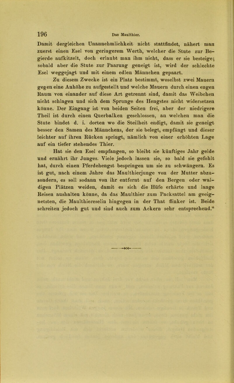 Damit dergleichen Unannehmlichkeit nicht stattfindet, nähert man zuerst einen Esel von geringerem Werth, welcher die Stute zur Be- gierde aufkitzelt, doch erlaubt man ihm nicht, dass er sie besteige; sobald aber die Stute zur Paarung geneigt ist, wird der schlechte Esel weggejagt und mit einem edlen Männchen gepaart. Zu diesem Zwecke ist ein Platz bestimmt, woselbst zwei Mauern gegen eine Anhöhe zu aufgestellt und welche Mauern durch einen engen Raum von einander auf diese Art getrennt sind, damit das Weibchen nicht schlagen und sich dem Sprunge des Hengstes nicht widersetzen könne. Der Eingang ist von beiden Seiten frei, aber der niedrigere Theil ist durch einen Querbalken geschlossen, an welchen man die Stute bindet d. i. dorten wo die Steilheit endigt, damit sie geneigt besser den Samen des Männchens, der sie belegt, empfängt und dieser leichter auf ihren Rücken spriugt, nämlich von einer erhöhten Lage auf ein tiefer stehendes Thier. Hat sie den Esel empfangen, so bleibt sie künftiges Jahr gelde und ernährt ihr Junges. Viele jedoch lassen sie, so bald sie gefohlt hat, durch einen Pferdehengst bespringen um sie zu schwängern. Es ist gut, nach einem Jahre das Maulthierjunge von der Mutter abzu- sondern, es soll sodann von ihr entfernt auf den Bergen oder wal- digen Plätzen weiden, damit es sich die Hüfe erhärte und lange Reisen auslialteu könne, da das Maulthier zum Packsattel am geeig- netsten, die Maulthiereseliu hingegen in der That flinker ist. Beide schreiten jedoch gut und sind auch zum Ackern sehr entsprechend.“ —