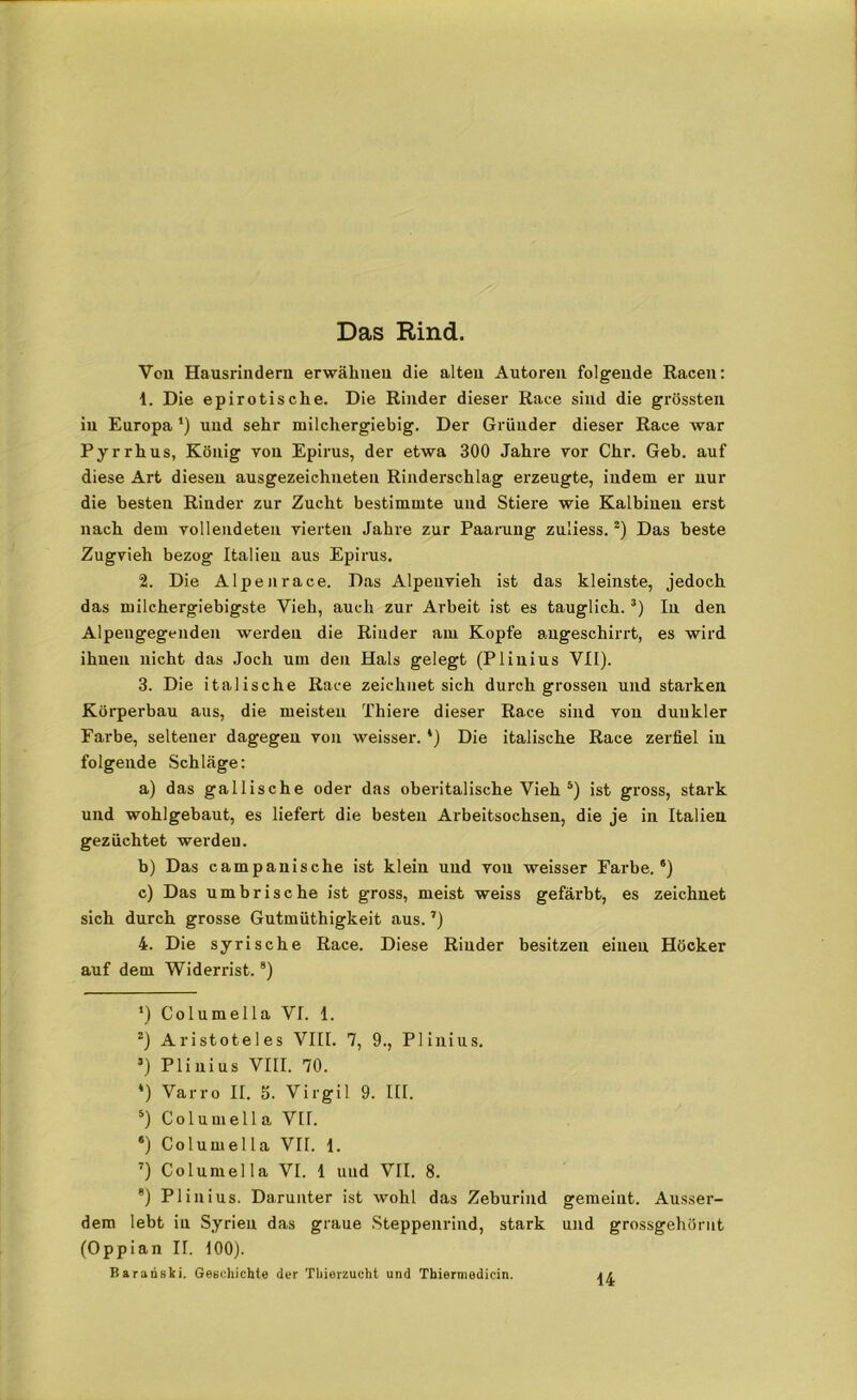 Das Rind. Voll Hausriuderu erwähnen die alten Autoren folgende Racen: 1. Die epirotische. Die Rinder dieser Race sind die grössten in Europa *) und sehr milchergiebig. Der Gründer dieser Race war Pyrrhus, König Ton Epirus, der etwa 300 Jahre vor Chr. Geb. auf diese Art diesen ausgezeichneten Rinderschlag erzeugte, indem er nur die besten Rinder zur Zucht bestimmte und Stiere wie Kalbiuen erst nach dem vollendeten vierten Jahre zur Paarung zuliess. “) Das beste Zugvieh bezog Italien aus Epirus. 2. Die Alpen race. Das Alpeuvieh ist das kleinste, jedoch das milchergiebigste Vieh, auch zur Arbeit ist es tauglich.* * 3 *) In den Alpengegenden werden die Rinder am Kopfe augeschirrt, es wird ihnen nicht das Joch um den Hals gelegt (Plinius VII). 3. Die italische Race zeichnet sich durch grossen und starken Körperbau aus, die meisten Thiere dieser Race sind von dunkler Farbe, seltener dagegen von weisser. *) Die italische Race zerfiel in folgende Schläge: a) das gallische oder das oberitalische Vieh 5) ist gross, stark und wohlgebaut, es liefert die besten Arbeitsochsen, die je in Italien gezüchtet werden. b) Das campanische ist klein und von weisser Farbe.6) c) Das umbrische ist gross, meist weiss gefärbt, es zeichnet sich durch grosse Gutmüthigkeit aus.7) 4. Die syrische Race. Diese Rinder besitzen einen Höcker auf dem Widerrist.8) *) Columella VI. 1. z) Aristoteles VIII. 7, 9., Plinius. 3) Plinius VIII. 70. *) Varro II. 5. Virgil 9. III. 5) Columella VII. 6) Columella VII. 1. 7) Columella VI. 1 und VII. 8. 8) Plinius. Darunter ist wohl das Zeburind gemeint. Ausser- dem lebt iu Syrien das graue Steppenrind, stark und grossgehörnt (Oppian II. 100). Baranski. Geschichte der Thierzucht und Thiermedicin. 14