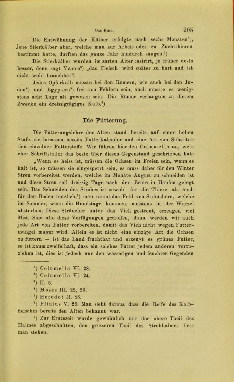 Die Entwöhnung der Kälber erfolgte nach sechs Monaten'), jene Stierkälber aber, welche man zur Arbeit oder zu Zuchtthieren bestimmt hatte, durften das ganze Jahr hindurch saugen.* 3 *) Die Stierkälber wurden im zarten Alter castrirt, je früher desto besser, denn sagt Varro3) „das Fleisch wird später zu hart und ist nicht wohl brauchbar“. Jedes Opferkalb musste bei den Römern, wie auch bei den Ju- den*) und Egyptern5) frei von Fehlern sein, auch musste es wenig- stens acht Tage alt gewesen sein. Die Römer verlangten zu diesem Zwecke ein dreissigtägiges Kalb.6) Die Fütterung. Die Fütterungslehre der Alten stand bereits auf einer hohen Stufe, sie besasseu bereits Futterkaleuder und eine Art von Substitu- tion einzelner Futterstoffe. Wir führen hier den Columella an, wel- cher Schriftsteller das beste über diesen Gegenstand geschrieben hat: „Wenn es heiss ist, müssen die Ochsen im Freien sein, wenn es kalt ist, so müssen sie eingesperrt sein, es muss daher für den Winter Streu vorbereitet werden, welche im Monate August zu schneiden ist und diese Streu soll dreissig Tage nach der Ernte in Haufen gelegt sein. Das Schneiden des Strohes ist sowohl für die Thiere als auch für den Boden nützlich,7) man räumt das Feld von Sträuchern, welche im Sommer, wenn die Huudstage kommen, meistens in der Wurzel absterben. Diese Sträucher unter das Vieh gestreut, erzeugen viel Mist. Sind alle diese Verfügungen getroffen, daun werden wir auch jede Art von Futter vorbereiteu, damit das Vieh uicht wegen Futter- mangel mager wird. Allein es ist nicht eine einzige Art die Ochsen zu füttern — ist das Land fruchtbar und erzeugt es grünes Futter, so ist kaum zweifelhaft, dass ein solches Futter jedem anderen vorzu- ziehen ist, dies ist jedoch nur den wässerigen und feuchten Gegenden *) Columella VI. 28. 3) Columella VI. 24. 3) II. 5. *) Moses III. 22, 20. 5) Herodot II. 45. *) Pliuius V. 29. Man sieht daraus, dass die Reife des Kalb- fleisches bereits den Alten bekannt war. ’) Zur Erntezeit wurde gewöhnlich nur der obere Theil des Halmes abgeschnitten, den grösseren Theil des Strohhalmes Hess mau stehen.