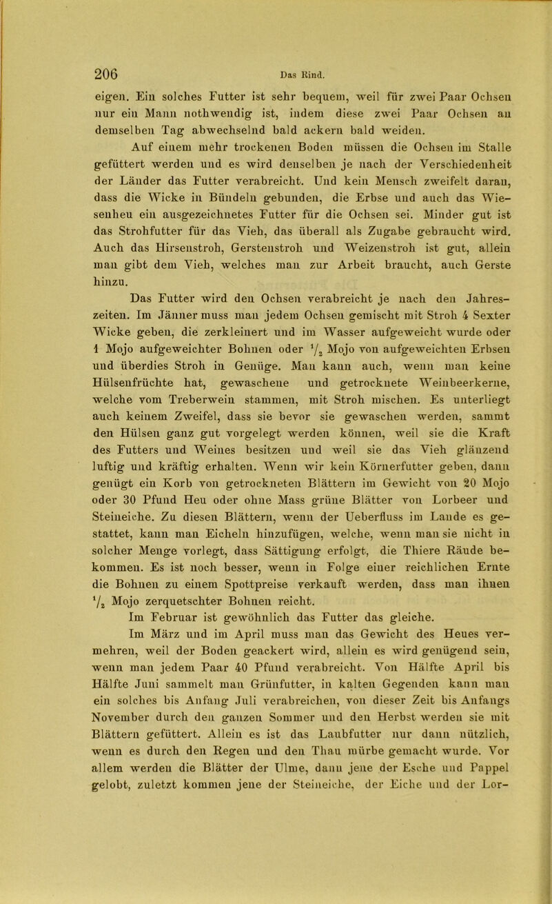 eigen. Ein solches Futter ist sehr bequem, weil für zAvei Paar Ochsen nur ein Mann nothwendig- ist, indem diese zwei Paar Ochsen an demselben Tag abwechselnd bald ackern bald weiden. Auf einem mehr trockenen Boden müssen die Ochsen im Stalle gefüttert werden und es wird denselben je nach der Verschiedenheit der Länder das Futter verabreicht. Und kein Mensch zweifelt daran, dass die Wicke in Bündeln gebunden, die Erbse und auch das Wie- senheu ein ausgezeichnetes Futter für die Ochsen sei. Minder gut ist das Strohfutter für das Vieh, das überall als Zugabe gebraucht wird. Auch das Hirsenstroh, Gerstenstroh und Weizenstroh ist gut, allein mau gibt dem Vieh, welches man zur Arbeit braucht, auch Gerste hinzu. Das Futter wird den Ochsen verabreicht je nach den Jahres- zeiten. Im Jänner muss mau jedem Ochsen gemischt mit Stroh 4 Sexter Wicke geben, die zerkleinert und im Wasser aufgeweicht wurde oder I Mojo aufgeweichter Bohnen oder ‘/2 Mojo von aufgeweichteii Erbsen und überdies Stroh in Genüge. Mau kann auch, wenn man keine Hülsenfrüchte hat, gewaschene und getrocknete Weiubeerkerne, welche vom Treberwein stammen, mit Stroh mischen. Es unterliegt auch keinem Zweifel, dass sie bevor sie gewaschen werden, sammt den Hülsen ganz gut vorgelegt werden können, weil sie die Kraft des Futters und Weines besitzen und weil sie das Vieh glänzend luftig und kräftig erhalten. Wenn wir kein Körnerfutter geben, dann genügt ein Korb von getrockneten Blättern im Gewicht von 20 Mojo oder 30 Pfund Heu oder ohne Mass grüne Blätter von Lorbeer und Steineiche. Zu diesen Blättern, wenn der Ueberfluss im Laude es ge- stattet, kann man Eicheln hinzufügen, welche, wenn mau sie nicht in solcher Menge vorlegt, dass Sättigung erfolgt, die Thiere Räude be- kommen. Es ist noch besser, wenn in Folge einer reichlichen Ernte die Bohnen zu einem Spottpreise verkauft werden, dass man ihnen 7* Mojo zerquetschter Bohnen reicht. Im Februar ist gewöhnlich das Futter das gleiche. Im März und im April muss man das Gewicht des Heues ver- mehren, weil der Boden geackert wird, allein es wird genügend sein, wenn man jedem Paar 40 Pfund verabreicht. Von Hälfte April bis Hälfte Juni sammelt man Grünfutter, in kalten Gegenden kann mau ein solches bis Anfang Juli verabreichen, von dieser Zeit bis Anfangs November durch den ganzen Sommer und den Herbst werden sie mit Blättern gefüttert. Allein es ist das Laubfutter nur dann nützlich, wenn es durch den Regen und den Tliau mürbe gemacht wurde. Vor allem werden die Blätter der Ulme, danu jene der Esche und Pappel gelobt, zuletzt kommen jene der Steineiche, der Eiche und der Lor-