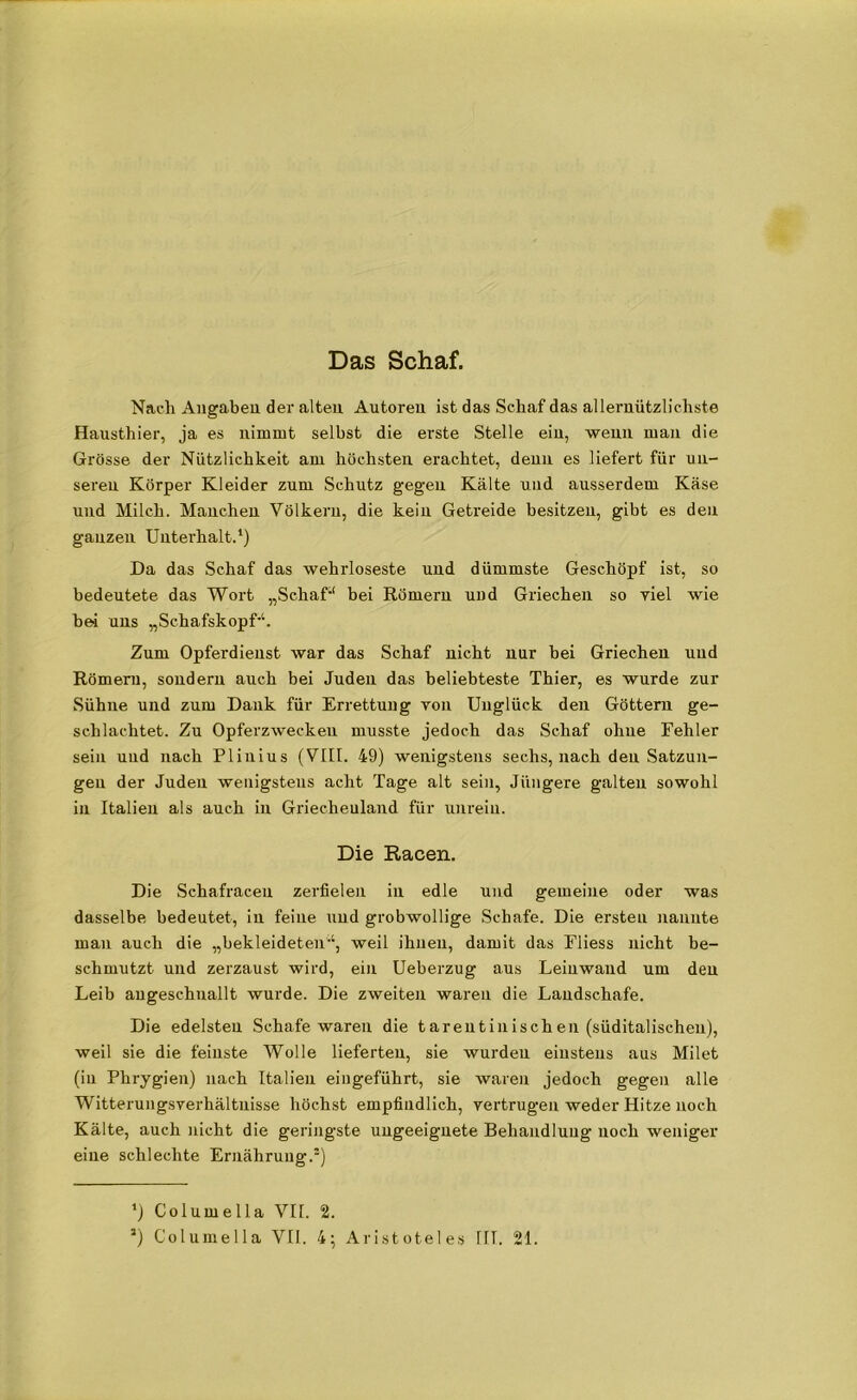Das Schaf. Nach Angaben der alten Autoren ist das Schaf das allernützlichste Hausthier, ja es nimmt selbst die erste Stelle ein, wenn man die Grösse der Nützlichkeit am höchsten erachtet, denn es liefert für un- seren Körper Kleider zum Schutz gegen Kälte und ausserdem Käse und Milch. Manchen Völkern, die kein Getreide besitzen, gibt es den ganzen Unterhalt.1) Da das Schaf das wehrloseste und dümmste Geschöpf ist, so bedeutete das Wort „Schaf-“ bei Römern und Griechen so viel wie bei uns „Schafskopf-“. Zum Opferdienst war das Schaf nicht nur bei Griechen und Römern, sondern auch bei Juden das beliebteste Thier, es wurde zur Sühne und zum Dank für Errettung von Unglück den Göttern ge- schlachtet. Zu Opferzwecken musste jedoch das Schaf ohne Fehler sein und nach Plinius (VIII. 49) wenigstens sechs, nach den Satzun- gen der Juden wenigstens acht Tage alt sein, Jüngere galten sowohl in Italien als auch in Griechenland für unrein. Die Racen. Die Schafraceu zerfielen in edle und gemeine oder was dasselbe bedeutet, in feine und grobwollige Schafe. Die ersten nannte man auch die „bekleidetenweil ihnen, damit das Eliess nicht be- schmutzt und zerzaust wird, ein Ueberzug aus Leinwand um den Leib angeschuallt wurde. Die zweiten waren die Landschafe. Die edelsten Schafe waren die tarentinischen (süditalischen), weil sie die feinste Wolle lieferten, sie wurden einstens aus Milet (in Phrygien) nach Italien eingeführt, sie waren jedoch gegen alle Witterungsverhältnisse höchst empfindlich, vertrugen weder Hitze noch Kälte, auch nicht die geringste ungeeignete Behandlung noch weniger eine schlechte Ernährung.1) ’) Columella VII. 2.