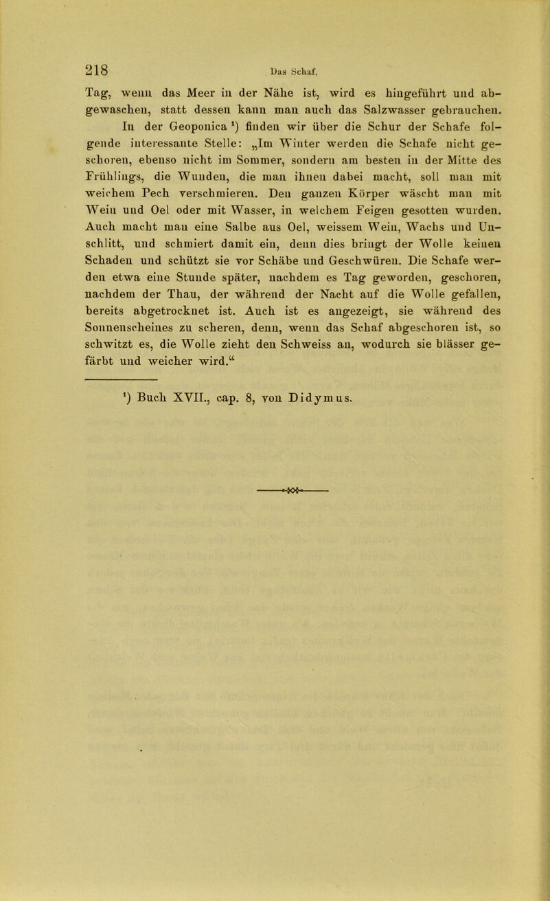 Tag, wenn das Meer in der Nähe ist, wird es hingeführt und ab- gewaschen, statt dessen kann man auch das Salzwasser gebrauchen. In der Geoponica *) finden wir über die Schur der Schafe fol- gende interessante Stelle: „Im Winter werden die Schafe nicht ge- schoren, ebenso nicht im Sommer, sondern am besten in der Mitte des Frühlings, die Wunden, die man ihnen dabei macht, soll man mit weichem Pech yerschmieren. Den ganzen Körper wäscht man mit Wein und Oel oder mit Wasser, in welchem Feigen gesotten wurden. Auch macht mau eine Salbe aus Oel, weissem Wein, Wachs und Un- schlitt, und schmiert damit ein, denn dies bringt der Wolle keinen Schaden und schützt sie vor Schäbe und Geschwüren. Die Schafe wer- den etwa eine Stunde später, nachdem es Tag geworden, geschoren, nachdem der Thau, der während der Nacht auf die Wolle gefallen, bereits abgetrockuet ist. Auch ist es angezeigt, sie während des Sonnenscheines zu scheren, denn, wenn das Schaf abgeschoreu ist, so schwitzt es, die Wolle zieht den Schweiss an, wodurch sie blässer ge- färbt und weicher wird.“ J) Buch XVII., cap. 8, von Didymus.