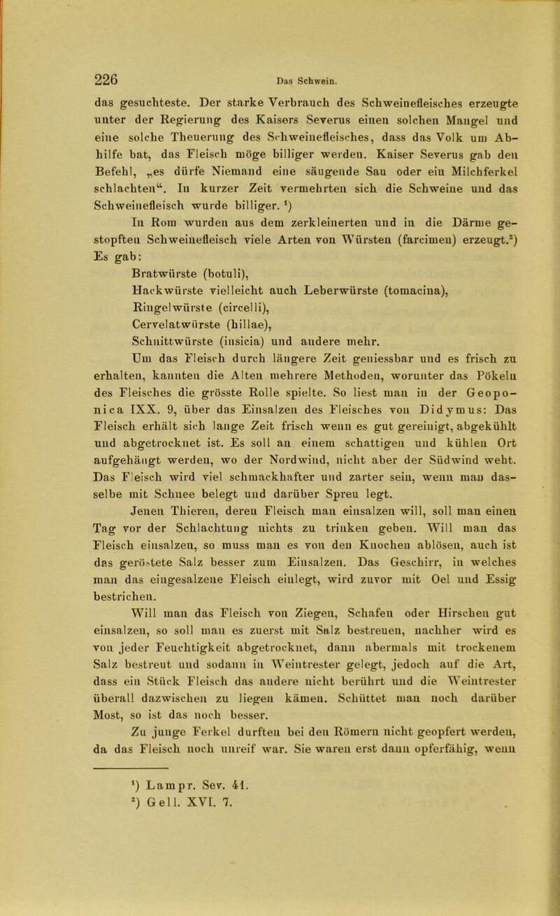 das gesuchteste. Der starke Verbrauch des Schweinefleisches erzeugte uuter der Regierung des Kaisers Severus einen solchen Mangel und eine solche Theuerung des Schweinefleisches, dass das Volk um Ab- hilfe bat, das Fleisch möge billiger weiden. Kaiser Severus gab den Befehl, „es dürfe Niemand eine säugende Sau oder ein Milchferkel schlachten“. In kurzer Zeit vermehrten sich die Schweine und das Schweinefleisch wurde billiger. *) In Rom wurden aus dem zerkleinerten und in die Därme ge- stopften Schweinefleisch viele Arten von Würsten (farcimeu) erzeugt.* 2) Es gab: Bratwürste (botuli), Hackwürste vielleicht auch Leberwürste (tomacina), Ringelwiirste (circelli), Cervelatwiirste (hillae), Schnittwürste (insicia) und andere mehr. Um das Fleisch durch längere Zeit geniessbar und es frisch zu erhalten, kannten die Alten mehrere Methoden, worunter das Pökeln des Fleisches die grösste Rolle spielte. So liest man in der Geopo- nica IXX. 9, über das Einsalzen des Fleisches von Didymus: Das Fleisch erhält sich lange Zeit frisch wenn es gut gereinigt, abgekühlt und abgetrocknet ist. Es soll an einem schattigen und kühlen Ort aufgehängt werden, wo der Nordwind, nicht aber der Südwind weht. Das Fleisch wird viel schmackhafter und zarter sein, wenn man das- selbe mit Schnee belegt und darüber Spreu legt. Jenen Thieren, deren Fleisch man einsalzeu will, soll man einen Tag vor der Schlachtung nichts zu trinken geben. Will man das Fleisch einsalzeu, so muss mau es von den Knochen ablösen, auch ist das geröstete Salz besser zum Einsalzen. Das Geschirr, in welches man das eiugesalzene Fleisch einlegt, wird zuvor mit Oel und Essig bestrichen. Will man das Fleisch von Ziegen, Schafen oder Hirschen gut einsalzen, so soll man es zuerst mit Salz bestreuen, nachher wird es von jeder Feuchtigkeit abgetrocknet, dann abermals mit trockenem Salz bestreut und sodann in Weintrester gelegt, jedoch auf die Art, dass ein Stück Fleisch das andere nicht berührt und die Weintrester überall dazwischen zu liegen kämen. Schüttet man noch darüber Most, so ist das noch besser. Zu junge Ferkel durften bei den Römern nicht geopfert werden, da das Fleisch noch unreif war. Sie waren erst daun opferfähig, wenn *) Larnpr. Sev. 41. 2) Gell. XVI. 7.