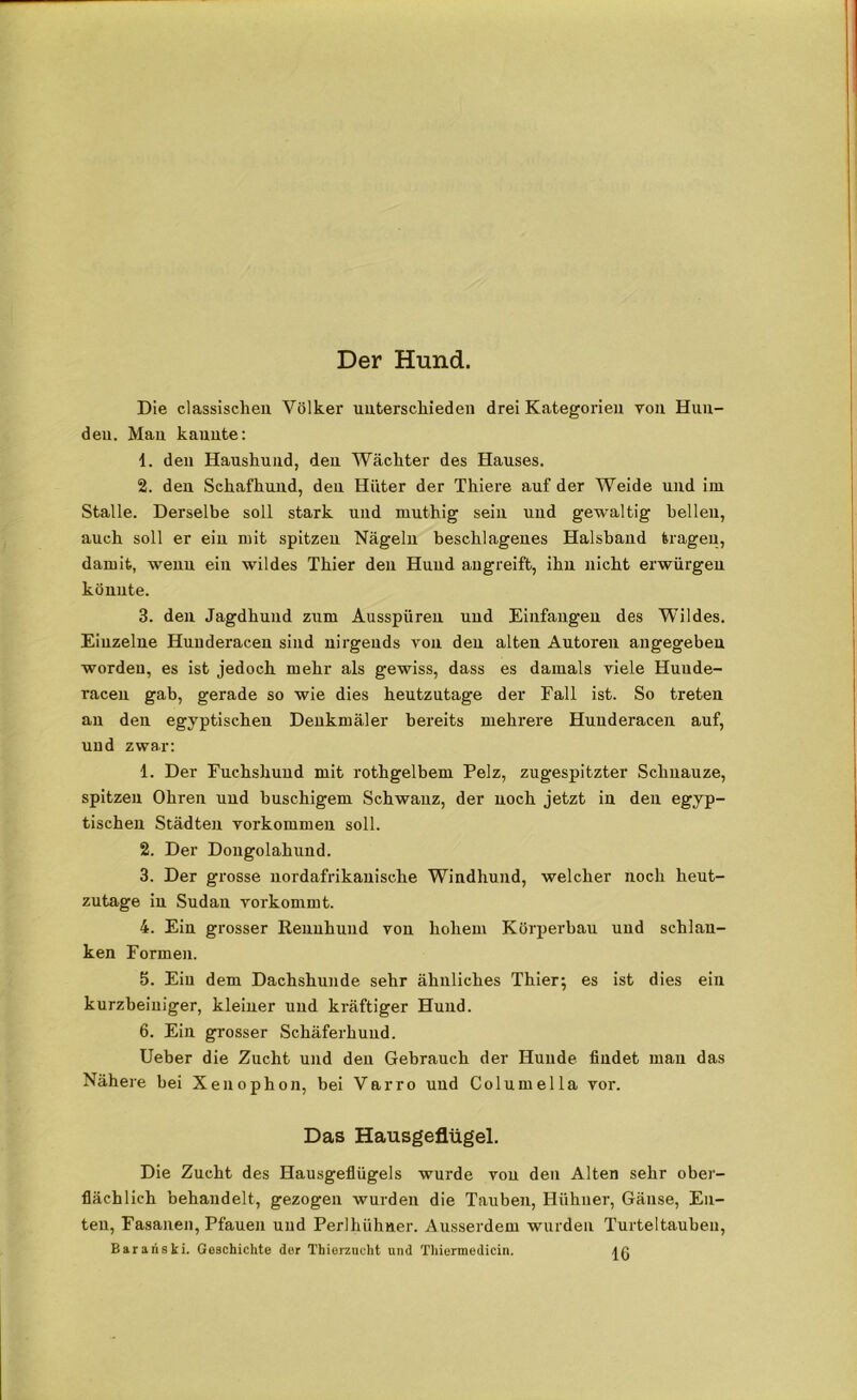 Der Hund. Die classischen Völker unterschieden drei Kategorien von Hun- den. Mau kannte: 1. den Haushund, den Wächter des Hauses. 2. deu Schafhund, den Hüter der Thiere auf der Weide und im Stalle. Derselbe soll stark und muthig sein und gewaltig hellen, auch soll er ein mit spitzen Nägeln beschlagenes Halsband tragen, damit, wenn ein wildes Thier den Hund angreift, ihn nicht erwürgen könnte. 3. den Jagdhund zum Ausspüren und Einfangen des Wildes. Einzelne Huuderacen sind nirgends von den alten Autoren angegeben worden, es ist jedoch mehr als gewiss, dass es damals viele Huude- raceu gab, gerade so wie dies heutzutage der Fall ist. So treten an den egyptischen Denkmäler bereits mehrere Huuderacen auf, und zwar: 1. Der Fuchshund mit rothgelbem Pelz, zugespitzter Schnauze, spitzen Ohren und buschigem Schwanz, der uoch jetzt in den egyp- tischen Städten Vorkommen soll. 2. Der Dongolahund. 3. Der grosse uordafrikanische Windhund, welcher noch heut- zutage in Sudan vorkommt. 4. Ein grosser Rennhund von hohem Körperbau und schlan- ken Formen. 5. Ein dem Dachshunde sehr ähnliches Thier; es ist dies ein kurzbeiniger, kleiner und kräftiger Hund. 6. Ein grosser Schäferhund. Ueber die Zucht und deu Gebrauch der Hunde findet mau das Nähere bei Xenophon, bei Varro und Columella vor. Das Hausgeflügel. Die Zucht des Hausgeflügels wurde von den Alten sehr ober- flächlich behandelt, gezogen wurden die Tauben, Hühner, Gänse, En- ten, Fasanen, Pfauen und Perlhühner. Ausserdem wurden Turteltauben, Barariski. Geschichte der Thierzucht und Thiermedicin.