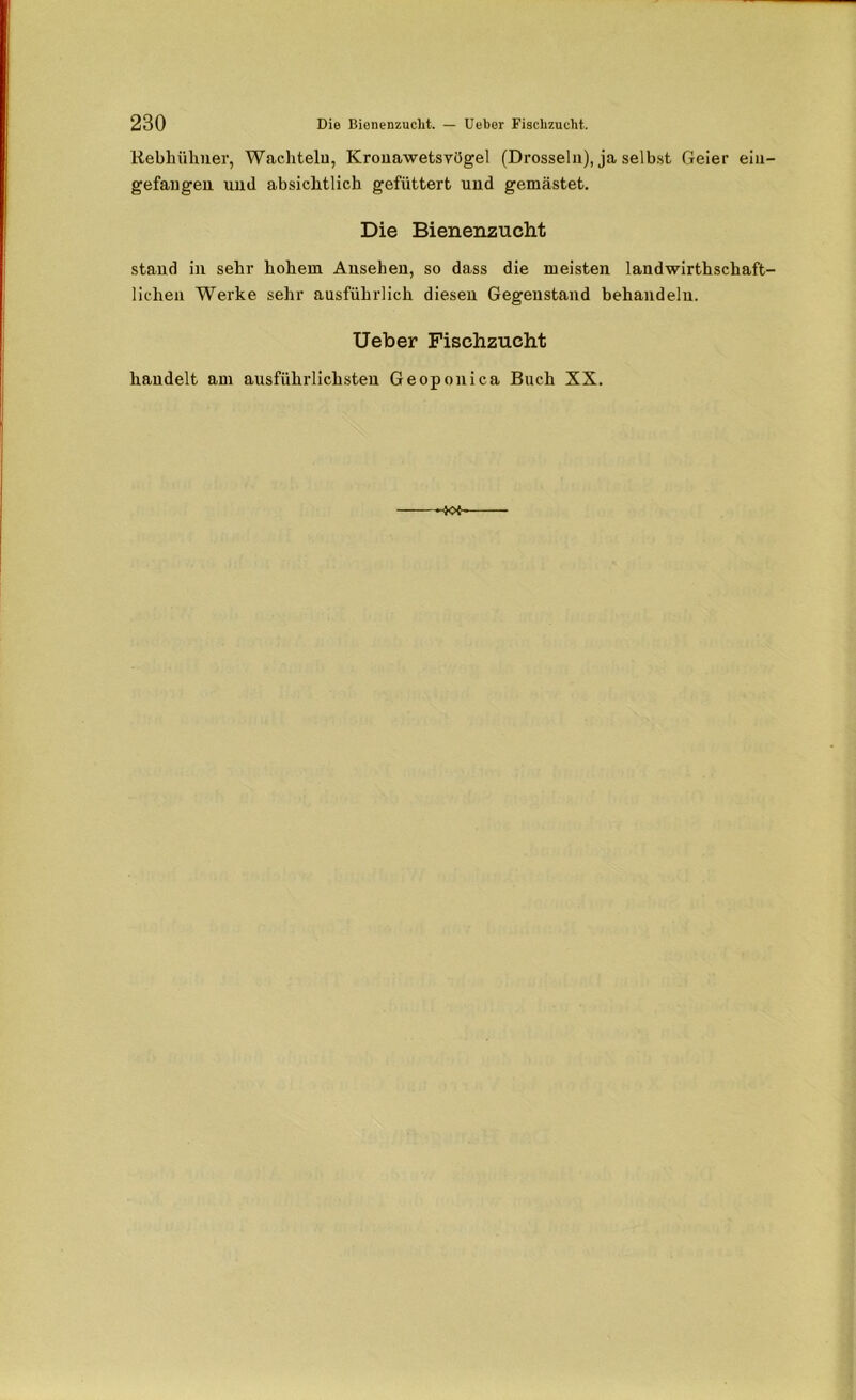 Rebhühner, Wachteln, Kronawetsvögel (Drosseln), ja selbst Geier ein gefangen uml absichtlich gefüttert und gemästet. Die Bienenzucht stand in sehr hohem Ansehen, so dass die meisten landwirthschaft liehen Werke sehr ausführlich diesen Gegenstand behandeln. Ueber Fischzucht handelt am ausführlichsten Geoponica Buch XX. -K>i-