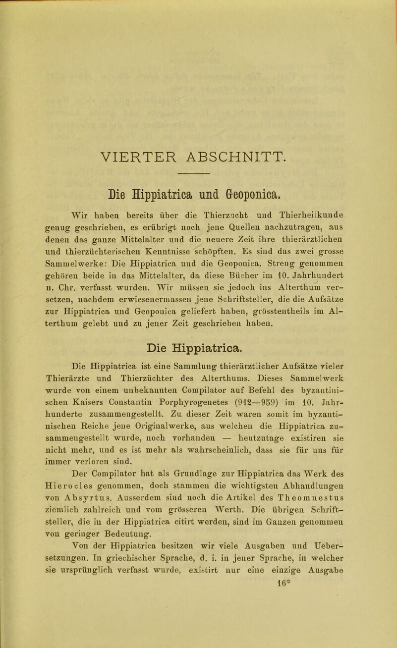 VIERTER ABSCHNITT. Die Hippiatrica und G-eoponica. Wir haben bereits über die Thierzncht und Tbierbeilkunde genug geschrieben, es erübrigt noch jene Quellen uachzutrageu, aus denen das ganze Mittelalter und die neuere Zeit ihre thierärztlichen und tbierzücbteriscbeu Kenntnisse schöpften. Es sind das zwei grosse Sammelwerke: Die Hippiatrica und die Geopouica. Streng genommen gehören beide in das Mittelalter, da diese Bücher im 10. Jahrhundert n. Chr. verfasst wurden. Wir müssen sie jedoch ins Alterthum ver- setzen, nachdem erwieseuermassen jene Schriftsteller, die die Aufsätze zur Hippiatrica und Geoponica geliefert haben, grösstentheils im Al- terthum gelebt uud zu jener Zeit geschrieben haben. Die Hippiatrica. Die Hippiatrica ist eine Sammlung thierärztlicher Aufsätze vieler Thierärzte und Thierzüchter des Alterthums. Dieses Sammelwerk wurde von einem unbekannten Compilator auf Befehl des byzantini- schen Kaisers Coustantiu Porphyrogenetes (912—959) im 10. Jahr- hunderte zusammengestellt. Zu dieser Zeit waren somit im byzanti- nischen Reiche jeue Originalwerke, aus welchen die Hippiatrica zu- sammeugestellt wurde, noch vorhanden — heutzutage existiren sie nicht mehr, und es ist mehr als wahrscheinlich, dass sie für uns für immer verloren sind. Der Compilator hat als Grundlage zur Hippiatrica das Werk des Hierocles genommen, doch stammen die wichtigsten Abhandlungen von Absyrtus. Ausserdem sind noch die Artikel des Theomnestus ziemlich zahlreich uud vom grösseren Werth. Die übrigen Schrift- steller, die in der Hippiatrica citirt werden, sind im Ganzen genommen von geringer Bedeutung. Von der Hippiatrica besitzen wir viele Ausgaben und Ueber- setzungeu. In griechischer Sprache, d. i. in jener Sprache, in welcher sie ursprünglich verfasst wurde, existirt nur eine einzige Ausgabe 16*