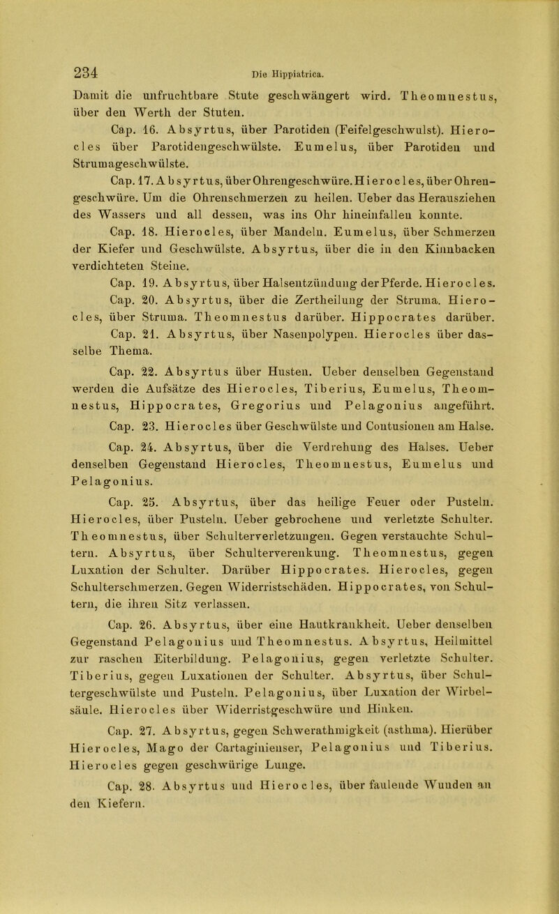 Damit die unfruchtbare Stute geschwängert wird. Theomnestus, über den Werth der Stuten. Cap. 16. Absyrtus, über Parotiden (Feifelgeschwulst). Hiero- cles über Parotidengeschwülste. Eumelus, über Parotiden und Strumageschwülste. Cap. 17. A b s y r t u s, über Ohrengeschwüre. H i er o c 1 e s, über Ohreu- geschwüre. Um die Ohrenschmerzen zu heilen. Ueber das Herausziehen des Wassers und all dessen, was ins Ohr hineinfalleu konnte. Cap. 18. Hierocles, über Mandeln. Eumelus, über Schmerzen der Kiefer und Geschwülste. Absyrtus, über die in den Kinnbacken verdichteten Steine. Cap. 19. Absyrtus, über Halsentzündung der Pferde. Hierocles. Cap. 20. Absyrtus, über die Zertheilung der Struma. Hiero- cles, über Struma. Theomnestus darüber. Hippocrates darüber. Cap. 21. Absyrtus, über Nasenpolypen. Hierocles über das- selbe Thema. Cap. 22. Absyrtus über Husten. Ueber denselben Gegenstand werden die Aufsätze des Hierocles, Tiberius, Eumelus, Theom- nestus, Hippocrates, Gregorius und Pelagonius angeführt. Cap. 23. Hierocles über Geschwülste und Coutusioneu am Halse. Cap. 24. Absyrtus, über die Verdrehung des Halses. Ueber denselben Gegenstand Hierocles, Theomnestus, Eumelus und Pelagonius. Cap. 25. Absyrtus, über das heilige Feuer oder Pusteln. Hierocles, über Pusteln. Ueber gebrochene und verletzte Schulter. Theomnestus, über Schulterverletzungen. Gegen verstauchte Schul- tern. Absyrtus, über Schulterverenkung. Theomnestus, gegen Luxation der Schulter. Darüber Hippocrates. Hierocles, gegen Schulterschmerzen. Gegen Widerristschäden. Hippocrates, von Schul- tern, die ihren Sitz verlassen. Cap. 26. Absyrtus, über eine Hautkrankheit. Ueber denselben Gegenstand Pelagonius und Theomnestus. Absyrtus, Heilmittel zur raschen Eiterbildung. Pelagonius, gegen verletzte Schulter. Tiberius, gegen Luxationen der Schulter. Absyrtus, über Schul- tergeschwülste und Pusteln. Pelagonius, über Luxation der Wirbel- säule. Hierocles über Widerristgeschwüre und Hinken. Cap. 27. Absyrtus, gegen Sckweratkmigkeit (asthma). Hierüber Hierocles, Mago der Cartaginienser, Pelagonius und Tiberius. Hierocles gegen geschwürige Lunge. Cap. 28- Absyrtus und Hierocles, über faulende Wuuden an den Kiefern.